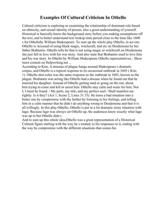 Examples Of Cultural Criticism In Othello
Cultural criticism is exploring or examining the relationship of dominant role based
on ethnicity, and sexual identity of person, also a great understanding of yourself.
Historical is basically know the background story before you making assumptions off
the text, and to better understand text lookup time period close to the time like 1600
s for Othelloby William Shakespeare. To sum up the whole play Othello, in act one
Othello is Accused of using black magic, witchcraft, and etc on Desdemona by her
father Brabantio. Othello tells he that is not using magic or witchcraft on Desdemona
she just fell in love with his war story. And also state that Brabantio used to love him
and his war story. In Othello by William Shakespeare Othello representatives... Show
more content on Helpwriting.net ...
According to Kim, A miasma of plague hangs around Shakespeare s dramatic
corpus, and Othello is a topical response to its occasional outbreak in 1603 ( Kim
1). Othello skin color was the same response as the outbreak in 1603, known as the
plague. Brabantio was acting like Othello had a disease when he found out that he
married his daughter. Instead of Othello getting mad or going on the run, about
him trying to come and kill or arrest him. Othello stay calm and waits for him, Not
I, I must be found. / My parts, my title, and my perfect soul / Shall manifest me
rightly. Is it they? (Act 1, Scene 2, Lines 31 33). He turns a bad situation into a
better one by compromise with the farther by listening to his feelings, and telling
him in a calm manner that he didn t do anything wrong to Desdemona and that it is
all willingly. In this play Othello, Othello is put in a lot dramatic irony situation with
Iago. Because Iago was always set Othello up, the audiences knew exactly what Iago
was up to but Othello didn t.
And to sum up this whole idea,Othello was a great representation of a Historical
Cultural figure starting with the way he s treated, to his responses to it, ending with
the way he compromise with the different situations that comes his
 
