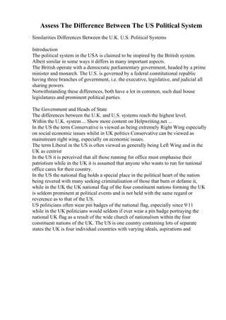 Assess The Difference Between The US Political System
Similarities Differences Between the U.K. U.S. Political Systems
Introduction
The political system in the USA is claimed to be inspired by the British system.
Albeit similar in some ways it differs in many important aspects.
The British operate with a democratic parliamentary government, headed by a prime
minister and monarch. The U.S. is governed by a federal constitutional republic
having three branches of government, i.e. the executive, legislative, and judicial all
sharing powers.
Notwithstanding these differences, both have a lot in common, such dual house
legislatures and prominent political parties.
The Government and Heads of State
The differences between the U.K. and U.S. systems reach the highest level.
Within the U.K. system ... Show more content on Helpwriting.net ...
In the US the term Conservative is viewed as being extremely Right Wing especially
on social economic issues whilst in UK politics Conservative can be viewed as
mainstream right wing, especially on economic issues.
The term Liberal in the US is often viewed as generally being Left Wing and in the
UK as centrist
In the US it is perceived that all those running for office must emphasise their
patriotism while in the UK it is assumed that anyone who wants to run for national
office cares for their country.
In the US the national flag holds a special place in the political heart of the nation
being revered with many seeking criminalisation of those that burn or defame it,
while in the UK the UK national flag of the four constituent nations forming the UK
is seldom prominent at political events and is not held with the same regard or
reverence as to that of the US.
US politicians often wear pin badges of the national flag, especially since 9/11
while in the UK politicians would seldom if ever wear a pin badge portraying the
national UK flag as a result of the wide church of nationalism within the four
constituent nations of the UK. The US is one country containing lots of separate
states the UK is four individual countries with varying ideals, aspirations and
 