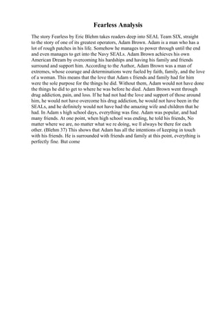 Fearless Analysis
The story Fearless by Eric Blehm takes readers deep into SEAL Team SIX, straight
to the story of one of its greatest operators, Adam Brown. Adam is a man who has a
lot of rough patches in his life. Somehow he manages to power through until the end
and even manages to get into the Navy SEALs. Adam Brown achieves his own
American Dream by overcoming his hardships and having his family and friends
surround and support him. According to the Author, Adam Brown was a man of
extremes, whose courage and determinations were fueled by faith, family, and the love
of a woman. This means that the love that Adam s friends and family had for him
were the sole purpose for the things he did. Without them, Adam would not have done
the things he did to get to where he was before he died. Adam Brown went through
drug addiction, pain, and loss. If he had not had the love and support of those around
him, he would not have overcome his drug addiction, he would not have been in the
SEALs, and he definitely would not have had the amazing wife and children that he
had. In Adam s high school days, everything was fine. Adam was popular, and had
many friends. At one point, when high school was ending, he told his friends, No
matter where we are, no matter what we re doing, we ll always be there for each
other. (Blehm 37) This shows that Adam has all the intentions of keeping in touch
with his friends. He is surrounded with friends and family at this point, everything is
perfectly fine. But come
 