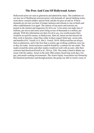 The Pros And Cons Of Hollywood Actors
Hollywood actors are seen as glamorous and admired by many. The conditions we
see now are of flamboyant actresses/actors with demands of: special drinking water;
room decor; scented candles; special food; and the list goes on and on. If these
demands are not met you hear of temper tantrums and refusals to stay at hotels and
other establishments ever again. The salaries of top actors and actresses are
posted on the internet and magazines for all to see. A list actors can make tens of
millions, per movie and series actors bring in tens of thousands to a million, per
episode. With this information our there for all to see, you would assume there
would be no need for unions, in Hollywood. After all, unions are best known for
their work in factories, where blue collar workers request better pay, secure jobs,
and benefits (O.C. Ferrell, G.A. Hirt L. Ferrell, 2014). Hollywood has not always
been so glamorous, and in fact less than a century ago working conditions were not
as they are today. Actors/actresses could be bound by a contract for one studio. The
studio owned the artists and other studios would not work with an actor, after their
contracts had dissolved (Ferrell et al., 2014 p. 320). This made it hard to debate any
issues with the studios. Actors in the early 20th century faced long work days, low
pay, and unsafe working environments. The Actors Equity Association was formed by
the theatrical performers and through protests; the group was able to resolve some of
 
