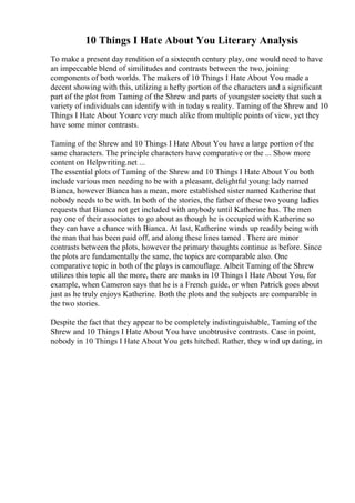 10 Things I Hate About You Literary Analysis
To make a present day rendition of a sixteenth century play, one would need to have
an impeccable blend of similitudes and contrasts between the two, joining
components of both worlds. The makers of 10 Things I Hate About You made a
decent showing with this, utilizing a hefty portion of the characters and a significant
part of the plot from Taming of the Shrew and parts of youngster society that such a
variety of individuals can identify with in today s reality. Taming of the Shrew and 10
Things I Hate About Youare very much alike from multiple points of view, yet they
have some minor contrasts.
Taming of the Shrew and 10 Things I Hate About You have a large portion of the
same characters. The principle characters have comparative or the ... Show more
content on Helpwriting.net ...
The essential plots of Taming of the Shrew and 10 Things I Hate About You both
include various men needing to be with a pleasant, delightful young lady named
Bianca, however Bianca has a mean, more established sister named Katherine that
nobody needs to be with. In both of the stories, the father of these two young ladies
requests that Bianca not get included with anybody until Katherine has. The men
pay one of their associates to go about as though he is occupied with Katherine so
they can have a chance with Bianca. At last, Katherine winds up readily being with
the man that has been paid off, and along these lines tamed . There are minor
contrasts between the plots, however the primary thoughts continue as before. Since
the plots are fundamentally the same, the topics are comparable also. One
comparative topic in both of the plays is camouflage. Albeit Taming of the Shrew
utilizes this topic all the more, there are masks in 10 Things I Hate About You, for
example, when Cameron says that he is a French guide, or when Patrick goes about
just as he truly enjoys Katherine. Both the plots and the subjects are comparable in
the two stories.
Despite the fact that they appear to be completely indistinguishable, Taming of the
Shrew and 10 Things I Hate About You have unobtrusive contrasts. Case in point,
nobody in 10 Things I Hate About You gets hitched. Rather, they wind up dating, in
 
