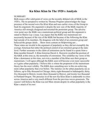 Ku Klux Klan In The 1920 s Analysis
SUMMARY
Both essays offer valid point of views on the recently debated role of KKK in the
1920 s. The no perspective written by Thomas Pregram acknowledges the large
presence of the second wave Ku Klux Klan and uses earlier views of the Group to
back his argument. His argument is despite the new size of the KKK majority of
America still strongly disagreed and resented the protestant group. The adverse
view point says the KKK was a mainstream political group and this argument is
stated in Shawn Lay s essay. Lay argues that the KKK was mainstream not
necessarily because of the size of the KKK but because of the following the Klan
had outside of its members. He disagrees with the label of an extremist group and
believed the groups ideals ... Show more content on Helpwriting.net ...
These states are invalid in the argument of popularity as they did not exemplify the
average American but rather the political control of an extremist group at the state
level. Further assurance to the claim of extremism can be found in a quote from a
Klan member himself. A Klan historian David A. Horowitz recalled the position of
the KKK at this time as, the normality of extremism. This solidifies my views of the
Klan s dominance at this time, not even a member of the Klan sees their group as
mainstream. I will agree although the KKK soon will become even more successful
as it gains urban popularity. I believe this is where the proponent of the mainstream
theory has the most validity. The KKK does something new in this era achieving
more urban popularity than ever before. The statistics on the urban popularity are as
follows, up to fifty thousand in Chicago, thirty eight thousand in Indianapolis, thirty
five thousand in Detroit, twenty three thousand in Denver, and twenty two thousand
in Portland Oregon. The presence in of the new Ku Klux Klan is undeniable in cities
across America and is very much different from the previous waves grassroots. The
reason I still believe the Klan was not Main stream despite its urban popularity is the
Klan s attach of its own
 