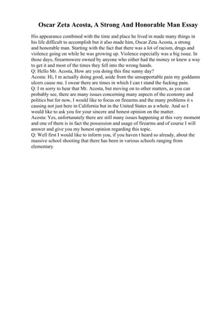 Oscar Zeta Acosta, A Strong And Honorable Man Essay
His appearance combined with the time and place he lived in made many things in
his life difficult to accomplish but it also made him, Oscar Zeta Acosta, a strong
and honorable man. Starting with the fact that there was a lot of racism, drugs and
violence going on while he was growing up. Violence especially was a big issue. In
those days, firearmswere owned by anyone who either had the money or knew a way
to get it and most of the times they fell into the wrong hands.
Q: Hello Mr. Acosta, How are you doing this fine sunny day?
Acosta: Hi, I m actually doing good, aside from the unsupportable pain my goddamn
ulcers cause me. I swear there are times in which I can t stand the fucking pain.
Q: I m sorry to hear that Mr. Acosta, but moving on to other matters, as you can
probably see, there are many issues concerning many aspects of the economy and
politics but for now, I would like to focus on firearms and the many problems it s
causing not just here in California but in the United States as a whole. And so I
would like to ask you for your sincere and honest opinion on the matter.
Acosta: Yes, unfortunately there are still many issues happening at this very moment
and one of them is in fact the possession and usage of firearms and of course I will
answer and give you my honest opinion regarding this topic.
Q: Well first I would like to inform you, if you haven t heard so already, about the
massive school shooting that there has been in various schools ranging from
elementary
 