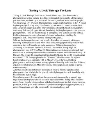 Taking A Look Through The Lens
Taking A Look Through The Lens As Ansel Adams says, You don t make a
photograph just with a camera. You bring to the act of photography all the pictures
you have seen, the books you have read, the music you have heard, and the people
you have loved (301 Quotes). There are many careers in photography, today. A career
in photographywill bring many benefits to a person s career , not to mention there
are a variety of careers available. There are many different types of photographers
with many different job types. One of them being fashion photographers, or glamour
photographers. There are mainly based in a magazine or a fashion editorial setting.
Fashion photographers take photos of celebrities and designer clothing, for
magazines and... Show more content on Helpwriting.net ...
Salaries for photographers can vary greatly, depending on a number of factors,
including experience and talent. Also, since some photographers only work in their
spare time, they will usually not make as much as full time photographers.
According to the Federal Bureau of Statistics , the median hourly wage for
photographers was $13.70 in May 2012,the median wage is the wage at which half
the workers in an occupation earned more than that amount and half earned less (U.S
Bureau). The lowest 10 percent earned less than $8.42, and the top 10 percent earned
more than $32.21.Photographers in the District of Columbia earned the highest
hourly median wage, earning $33.15 in May 2012 (U.S Bureau). Part time
photographers and inexperienced photographers will usually make less than full time
experienced photographers. Most professional photographers can expect to earn a
maximum wage.
A formal education is not always necessary in order to become a professional
photographer, but it is helpful. In general, trained photographers will usually be able
to command a higher wage.
Most photographers develop a love for cameras and photography at an early age.
High school photography classes can often help develop this hobby into a lucrative
career. Many hopeful photographers will also shoot pictures for their school paper or
yearbook, which gives them additional experience when pursuing photography as a
career. Students can also take photography classes at colleges and
 