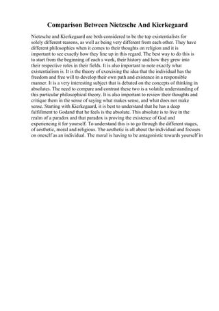 Comparison Between Nietzsche And Kierkegaard
Nietzsche and Kierkegaard are both considered to be the top existentialists for
solely different reasons, as well as being very different from each other. They have
different philosophies when it comes to their thoughts on religion and it is
important to see exactly how they line up in this regard. The best way to do this is
to start from the beginning of each s work, their history and how they grew into
their respective roles in their fields. It is also important to note exactly what
existentialism is. It is the theory of exercising the idea that the individual has the
freedom and free will to develop their own path and existence in a responsible
manner. It is a very interesting subject that is debated on the concepts of thinking in
absolutes. The need to compare and contrast these two is a volatile understanding of
this particular philosophical theory. It is also important to review their thoughts and
critique them in the sense of saying what makes sense, and what does not make
sense. Starting with Kierkegaard, it is best to understand that he has a deep
fulfillment to Godand that he feels is the absolute. This absolute is to live in the
realm of a paradox and that paradox is proving the existence of God and
experiencing it for yourself. To understand this is to go through the different stages,
of aesthetic, moral and religious. The aesthetic is all about the individual and focuses
on oneself as an individual. The moral is having to be antagonistic towards yourself in
 