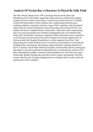 Analysis Of Norma Rae s Character Is Played By Sally Field
The film which is based in the 1970 s primarily focuses on the trials and
tribulations of two individuals organizing a labor union at a textile mill company
located in North Carolina. Norma Rae is textile loom worker for the O. P. Henley
Textile Mill and mother of three children who is opinionated about the poor
working conditions, long hours and poor wages of her workplace. Her frustrations
began when her mother temporarily loses her hearing at the textile mill but is not
treated well by the workplace doctor. Norma Rae s father dies while experiencing
pain in his arm and requests for a break by management only to be denied at the
textile mill. Norma Rae s character is played by Sally Field whose story is based on
a real life person by the name of Crystal Lee Sutton who tried to organize the J.P.
Stevens textile mill. Reuben Warshovsky is a labor organizer from New York
representing the Textile Workers Union of America is committed to convincing the
workplace that unionization will increase wages and better working conditions at
the O. P. Henley Textile Mill. With the assistance of Norma Rae and by working day
and night he was able to pull off an impossible feat of unionizing the workers at the
plant. Manipulation, bribery, retaliation and intimidation are one of the few issues
Norma Rae, Reuben Warshovsky and other textile workers encountered. The film
reveals what the type of strings management was willing to pull in order to prevent
unionization in the workplace
 