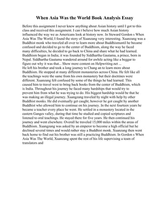 When Asia Was the World Book Analysis Essay
Before this assignment I never knew anything about Asian history until I got to this
class and received this assignment. I can t believe how much Asian history
influenced the way we as Americans look at history now. In Steward Gordon s When
Asia Was The World, I found the story of Xuanzang very interesting. Xuanzang was a
Buddhist monk who traveled all over to learn more about Buddhismuntil he became
confused and decided to go to the center of Buddhism, along the way he faced
many difficulties, he decided to go back to China and share what he had learned.
Buddhism began in India; it was founded by Siddhartha Gautama, a prince, born in
Nepal. Siddhartha Gautama wandered around for awhile acting like a beggar to
figure out why it was that... Show more content on Helpwriting.net ...
He left his brother and took a long journey to Chang an to learn more about
Buddhism. He stopped at many different monasteries across China. He felt like all
the teachings were the same from his own monastery but their doctrines were
different. Xuanzang felt confused by some of the things he had learned. This
caused him to travel west to bring back books from the center of Buddhism, which
is India. Throughout his journey he faced many hardships that would try to
prevent him from what he was trying to do. His biggest hardship would be that he
was making an illegal journey. Xuangzang traveled by night with help by other
Buddhist monks. He did eventually get caught; however he got caught by another
Buddhist who allowed him to continue on his journey. In the next fourteen years he
became a teacher every place he went. He settled in a monastery located in the
eastern Ganges valley, during that time he studied and copied scriptures and
listened to oral teachings. He stayed there for five years. He then continued his
journey and went elsewhere. Overall he traveled 15,000 miles within the areas of
Buddhism. Xuangzang was asked by an emperor to become a high official but he
declined several times and would rather stay a Buddhist monk. Xuanzang then went
back home to find out his brother was still a practicing Buddhism. In Gordon s When
Asia Was The World, Xuanzang spent the rest of his life supervising a team of
translators and
 