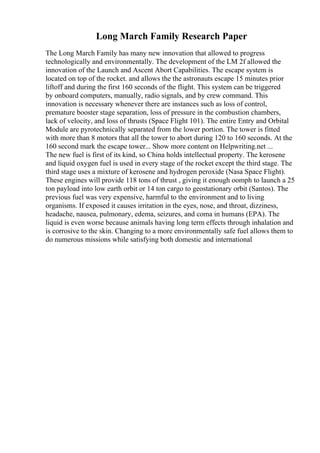 Long March Family Research Paper
The Long March Family has many new innovation that allowed to progress
technologically and environmentally. The development of the LM 2f allowed the
innovation of the Launch and Ascent Abort Capabilities. The escape system is
located on top of the rocket. and allows the the astronauts escape 15 minutes prior
liftoff and during the first 160 seconds of the flight. This system can be triggered
by onboard computers, manually, radio signals, and by crew command. This
innovation is necessary whenever there are instances such as loss of control,
premature booster stage separation, loss of pressure in the combustion chambers,
lack of velocity, and loss of thrusts (Space Flight 101). The entire Entry and Orbital
Module are pyrotechnically separated from the lower portion. The tower is fitted
with more than 8 motors that all the tower to abort during 120 to 160 seconds. At the
160 second mark the escape tower... Show more content on Helpwriting.net ...
The new fuel is first of its kind, so China holds intellectual property. The kerosene
and liquid oxygen fuel is used in every stage of the rocket except the third stage. The
third stage uses a mixture of kerosene and hydrogen peroxide (Nasa Space Flight).
These engines will provide 118 tons of thrust , giving it enough oomph to launch a 25
ton payload into low earth orbit or 14 ton cargo to geostationary orbit (Santos). The
previous fuel was very expensive, harmful to the environment and to living
organisms. If exposed it causes irritation in the eyes, nose, and throat, dizziness,
headache, nausea, pulmonary, edema, seizures, and coma in humans (EPA). The
liquid is even worse because animals having long term effects through inhalation and
is corrosive to the skin. Changing to a more environmentally safe fuel allows them to
do numerous missions while satisfying both domestic and international
 