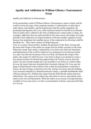 Apathy and Addiction in William Gibson s Neuromancer
Essay
Apathy and Addiction in Neuromancer
In the postmodern world of William Gibson s Neuromancer, nature is dead, and the
world is run by the logic of the corporate machine. Confronted by a reality that is
stark, barren, and metallic, and the hopelessness that this reality engenders, the
postmodern protagonist, like Case, often immerses himself or herself in an alternate
form of reality that is offered in the form of addiction (to virtual reality or drugs, for
example), addictions that are made possible by the same society that makes an escape
desirable. Such addictions are logical products of the post modern capitalist society
because they perpetuate the steadfast power of the corporation by allowing would be
dissidents an ... Show more content on Helpwriting.net ...
Case, as a young virtual cowboy, disdains the pleasures of the flesh, craving only
the more total escape of the matrix an escape from his bodily existence or the meat.
When this escape from reality is denied him, Case feels more fully the limitations
and hopelessness of the world in which he lives and perceives his physical reality
as a trap: Case fell into the prison of his own flesh. (6) Denied the escape of the
matrix, the escape for which he lives, Case turns to drugs in an attempt to create a
fast unreal existence for himself that approximates the rush he receives from the
matrix: Get just wasted enough and it was possible to see Ninsei as a field of data,
the way the matrix had once reminded him of proteins linking (16). Case uses the
drugs to blind himself to the realities of his world, the dead perilous world that is
Ninsei, the lack of hope or direction in his life, and his own terror and self loathing.
Case ensconces himself in a distorted protective reality, a portable bombshelter built
of booze and ups (21). Without the escape from the flesh that the matrix had once
offered him, Case seems to be without any motivation to survive and indeed seems
intent on his own self destruction. When the matrix as an avenue of escape becomes
available to Case once more, it is like a consummation of desire, more powerful than
sex: he was
 