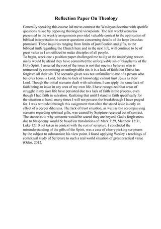 Reflection Paper On Theology
Generally speaking this course led me to contrast the Wesleyan doctrine with specific
questions raised by opposing theological viewpoints. The real world scenarios
presented in the weekly assignments provided valuable context to the application of
biblical interpretation to answer questions concerning details of the hope Jesushas
promised. These inquiries ranging from limits of justification and gifts, to the
biblical truth regarding the Church here and in the next life, will continue to be of
great value as I am utilized to make disciples of all people.
To begin, week one s position paper challenged me to dig at the underlying reason
many would be afraid they have committed the unforgivable sin of blasphemy of the
Holy Spirit. I asserted the root of the issue is not that one is a believer who is
tormented by committing an unforgivable sin; it is a lack of faith that Christ has
forgiven all their sin. The scenario given was not unfamiliar to me of a person who
believes Jesus is Lord, but due to lack of knowledge cannot trust Jesus as their
Lord. Though the initial scenario dealt with salvation, I can apply the same lack of
faith being an issue in any area of my own life. I have recognized that areas of
struggle in my own life have persisted due to a lack of faith in the process, even
though I had faith in salvation. Realizing that until I stand in faith specifically for
the situation at hand, many times I will not possess the breakthrough I have prayed
for. I was reminded through this assignment that often the stated issue is only an
effect of a deeper dilemma. The lack of trust situation, as well as the accompanying
scenario regarding spiritual gifts, was caused by Scripture received out of context.
The stance as to why someone would be scared they are beyond God s forgiveness
due to blasphemy would be based on translations of: Mark 3:29, Matthew 12:31,
Luke 12:10 not taken in context with the rest of scripture. I concluded the
misunderstanding of the gifts of the Spirit, was a case of cherry picking scriptures
by the subject to substantiate his view point. I found applying Wesley s teachings of
contextual study of Scripture to such a real world situation of great practical value
(Oden, 2012,
 