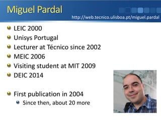 LEIC 2000 
Unisys Portugal 
Lecturer at Técnico since 2002 
MEIC 2006 
Visiting student at MIT 2009 
DEIC 2014 
First publication in 2004 
Since then, about 20 more 
http://web.tecnico.ulisboa.pt/miguel.pardal  