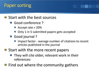 Start with the best sources 
Good conference ? 
Accept rate < 20% 
Only 1 in 5 submitted papers gets accepted 
Good journal ? 
Impact factor -average number of citations to recent articles published in the journal 
Start with the more recent papers 
They will cite older, relevant work in their references 
Find out where the community gathers  