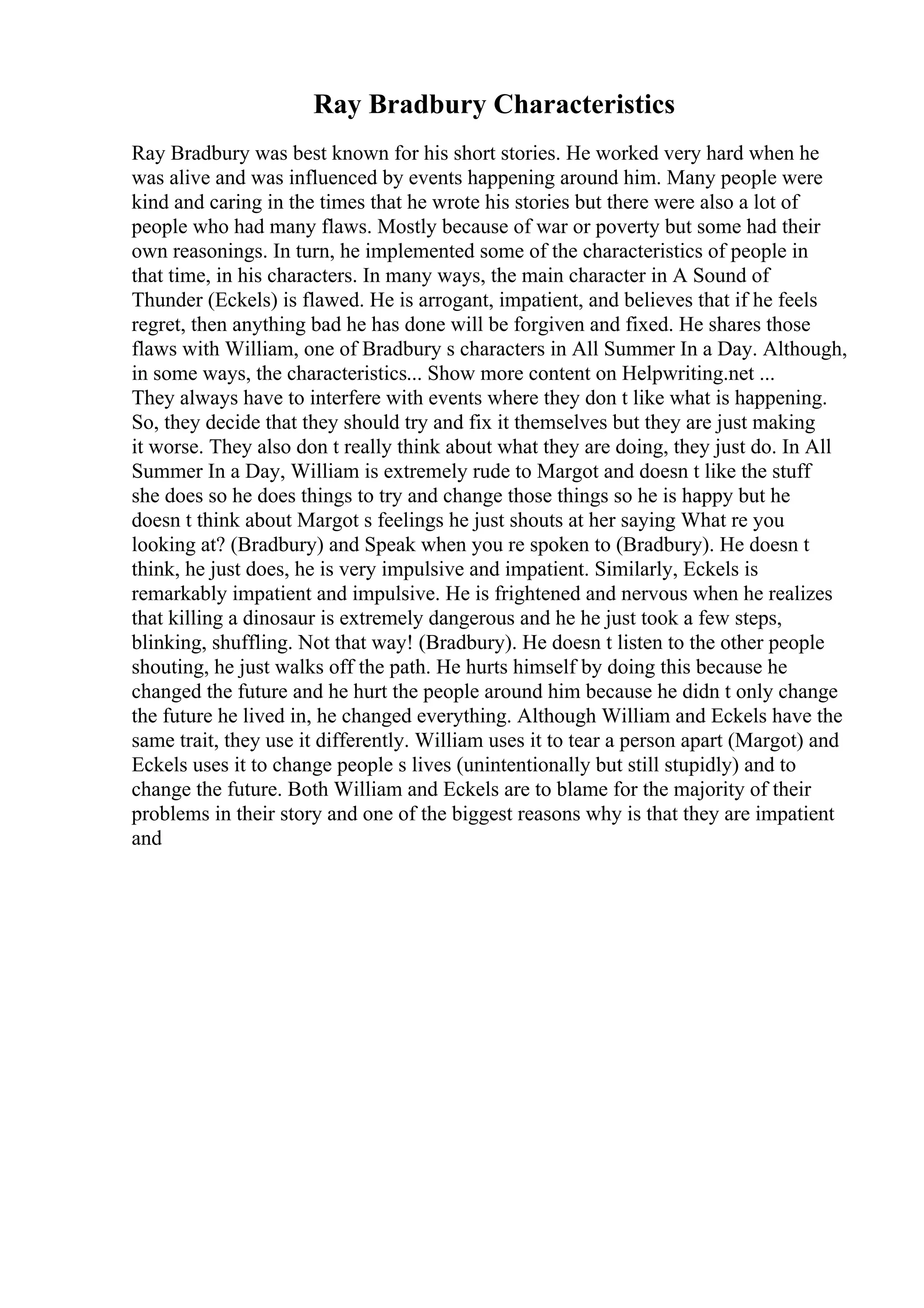 Ray Bradbury Characteristics
Ray Bradbury was best known for his short stories. He worked very hard when he
was alive and was influenced by events happening around him. Many people were
kind and caring in the times that he wrote his stories but there were also a lot of
people who had many flaws. Mostly because of war or poverty but some had their
own reasonings. In turn, he implemented some of the characteristics of people in
that time, in his characters. In many ways, the main character in A Sound of
Thunder (Eckels) is flawed. He is arrogant, impatient, and believes that if he feels
regret, then anything bad he has done will be forgiven and fixed. He shares those
flaws with William, one of Bradbury s characters in All Summer In a Day. Although,
in some ways, the characteristics... Show more content on Helpwriting.net ...
They always have to interfere with events where they don t like what is happening.
So, they decide that they should try and fix it themselves but they are just making
it worse. They also don t really think about what they are doing, they just do. In All
Summer In a Day, William is extremely rude to Margot and doesn t like the stuff
she does so he does things to try and change those things so he is happy but he
doesn t think about Margot s feelings he just shouts at her saying What re you
looking at? (Bradbury) and Speak when you re spoken to (Bradbury). He doesn t
think, he just does, he is very impulsive and impatient. Similarly, Eckels is
remarkably impatient and impulsive. He is frightened and nervous when he realizes
that killing a dinosaur is extremely dangerous and he he just took a few steps,
blinking, shuffling. Not that way! (Bradbury). He doesn t listen to the other people
shouting, he just walks off the path. He hurts himself by doing this because he
changed the future and he hurt the people around him because he didn t only change
the future he lived in, he changed everything. Although William and Eckels have the
same trait, they use it differently. William uses it to tear a person apart (Margot) and
Eckels uses it to change people s lives (unintentionally but still stupidly) and to
change the future. Both William and Eckels are to blame for the majority of their
problems in their story and one of the biggest reasons why is that they are impatient
and
 