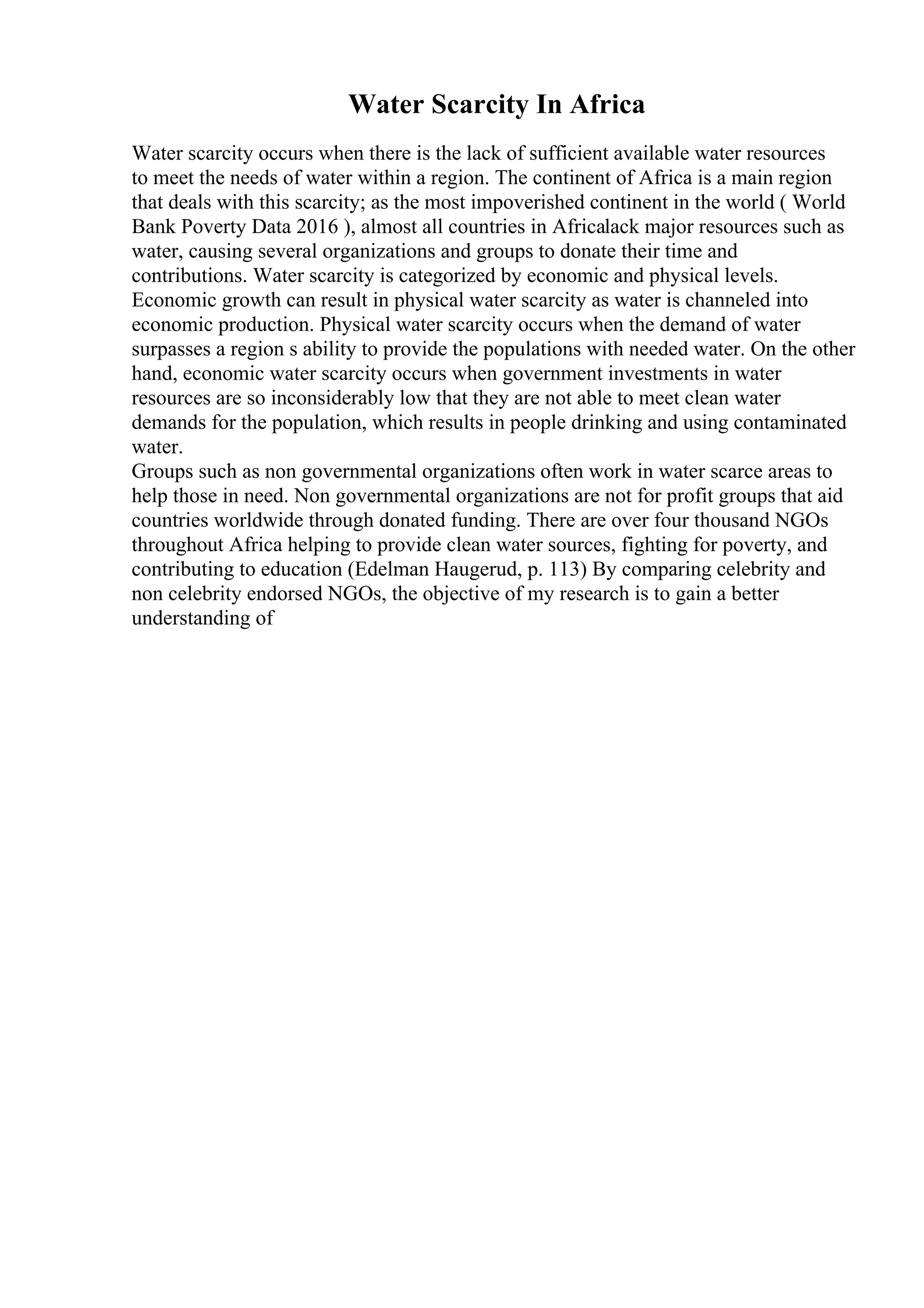 Water Scarcity In Africa
Water scarcity occurs when there is the lack of sufficient available water resources
to meet the needs of water within a region. The continent of Africa is a main region
that deals with this scarcity; as the most impoverished continent in the world ( World
Bank Poverty Data 2016 ), almost all countries in Africalack major resources such as
water, causing several organizations and groups to donate their time and
contributions. Water scarcity is categorized by economic and physical levels.
Economic growth can result in physical water scarcity as water is channeled into
economic production. Physical water scarcity occurs when the demand of water
surpasses a region s ability to provide the populations with needed water. On the other
hand, economic water scarcity occurs when government investments in water
resources are so inconsiderably low that they are not able to meet clean water
demands for the population, which results in people drinking and using contaminated
water.
Groups such as non governmental organizations often work in water scarce areas to
help those in need. Non governmental organizations are not for profit groups that aid
countries worldwide through donated funding. There are over four thousand NGOs
throughout Africa helping to provide clean water sources, fighting for poverty, and
contributing to education (Edelman Haugerud, p. 113) By comparing celebrity and
non celebrity endorsed NGOs, the objective of my research is to gain a better
understanding of
 