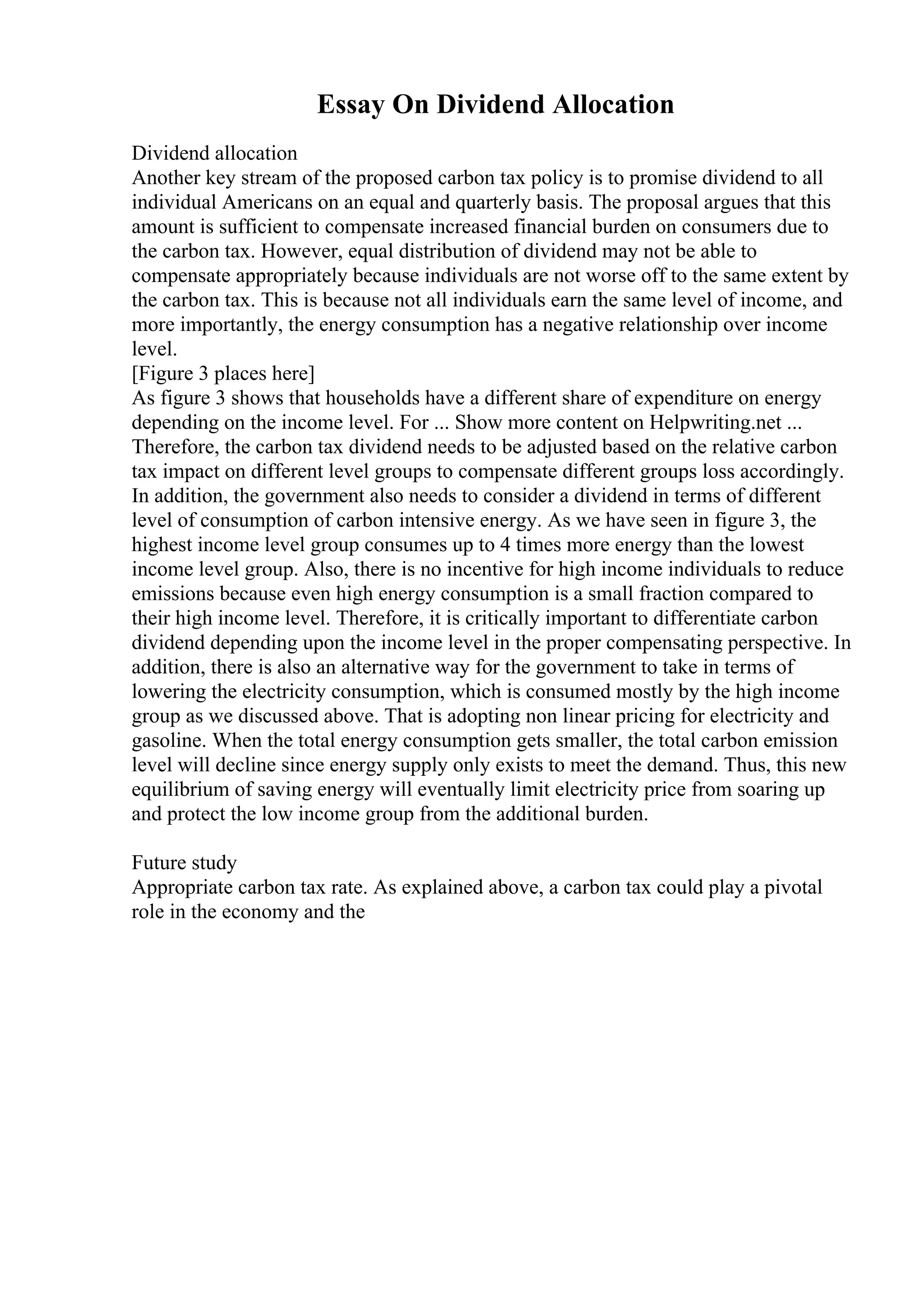 Essay On Dividend Allocation
Dividend allocation
Another key stream of the proposed carbon tax policy is to promise dividend to all
individual Americans on an equal and quarterly basis. The proposal argues that this
amount is sufficient to compensate increased financial burden on consumers due to
the carbon tax. However, equal distribution of dividend may not be able to
compensate appropriately because individuals are not worse off to the same extent by
the carbon tax. This is because not all individuals earn the same level of income, and
more importantly, the energy consumption has a negative relationship over income
level.
[Figure 3 places here]
As figure 3 shows that households have a different share of expenditure on energy
depending on the income level. For ... Show more content on Helpwriting.net ...
Therefore, the carbon tax dividend needs to be adjusted based on the relative carbon
tax impact on different level groups to compensate different groups loss accordingly.
In addition, the government also needs to consider a dividend in terms of different
level of consumption of carbon intensive energy. As we have seen in figure 3, the
highest income level group consumes up to 4 times more energy than the lowest
income level group. Also, there is no incentive for high income individuals to reduce
emissions because even high energy consumption is a small fraction compared to
their high income level. Therefore, it is critically important to differentiate carbon
dividend depending upon the income level in the proper compensating perspective. In
addition, there is also an alternative way for the government to take in terms of
lowering the electricity consumption, which is consumed mostly by the high income
group as we discussed above. That is adopting non linear pricing for electricity and
gasoline. When the total energy consumption gets smaller, the total carbon emission
level will decline since energy supply only exists to meet the demand. Thus, this new
equilibrium of saving energy will eventually limit electricity price from soaring up
and protect the low income group from the additional burden.
Future study
Appropriate carbon tax rate. As explained above, a carbon tax could play a pivotal
role in the economy and the
 