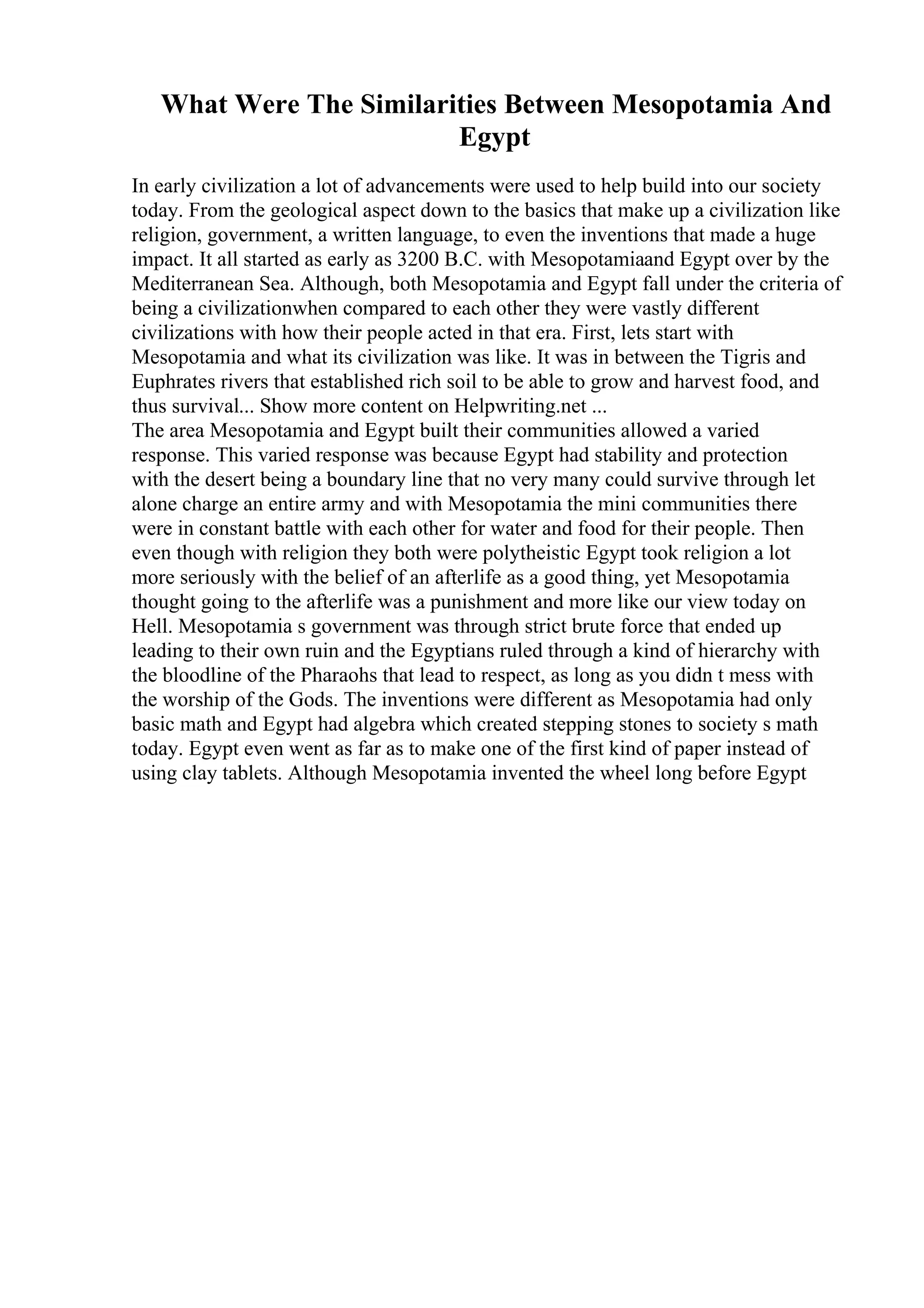 What Were The Similarities Between Mesopotamia And
Egypt
In early civilization a lot of advancements were used to help build into our society
today. From the geological aspect down to the basics that make up a civilization like
religion, government, a written language, to even the inventions that made a huge
impact. It all started as early as 3200 B.C. with Mesopotamiaand Egypt over by the
Mediterranean Sea. Although, both Mesopotamia and Egypt fall under the criteria of
being a civilizationwhen compared to each other they were vastly different
civilizations with how their people acted in that era. First, lets start with
Mesopotamia and what its civilization was like. It was in between the Tigris and
Euphrates rivers that established rich soil to be able to grow and harvest food, and
thus survival... Show more content on Helpwriting.net ...
The area Mesopotamia and Egypt built their communities allowed a varied
response. This varied response was because Egypt had stability and protection
with the desert being a boundary line that no very many could survive through let
alone charge an entire army and with Mesopotamia the mini communities there
were in constant battle with each other for water and food for their people. Then
even though with religion they both were polytheistic Egypt took religion a lot
more seriously with the belief of an afterlife as a good thing, yet Mesopotamia
thought going to the afterlife was a punishment and more like our view today on
Hell. Mesopotamia s government was through strict brute force that ended up
leading to their own ruin and the Egyptians ruled through a kind of hierarchy with
the bloodline of the Pharaohs that lead to respect, as long as you didn t mess with
the worship of the Gods. The inventions were different as Mesopotamia had only
basic math and Egypt had algebra which created stepping stones to society s math
today. Egypt even went as far as to make one of the first kind of paper instead of
using clay tablets. Although Mesopotamia invented the wheel long before Egypt
 
