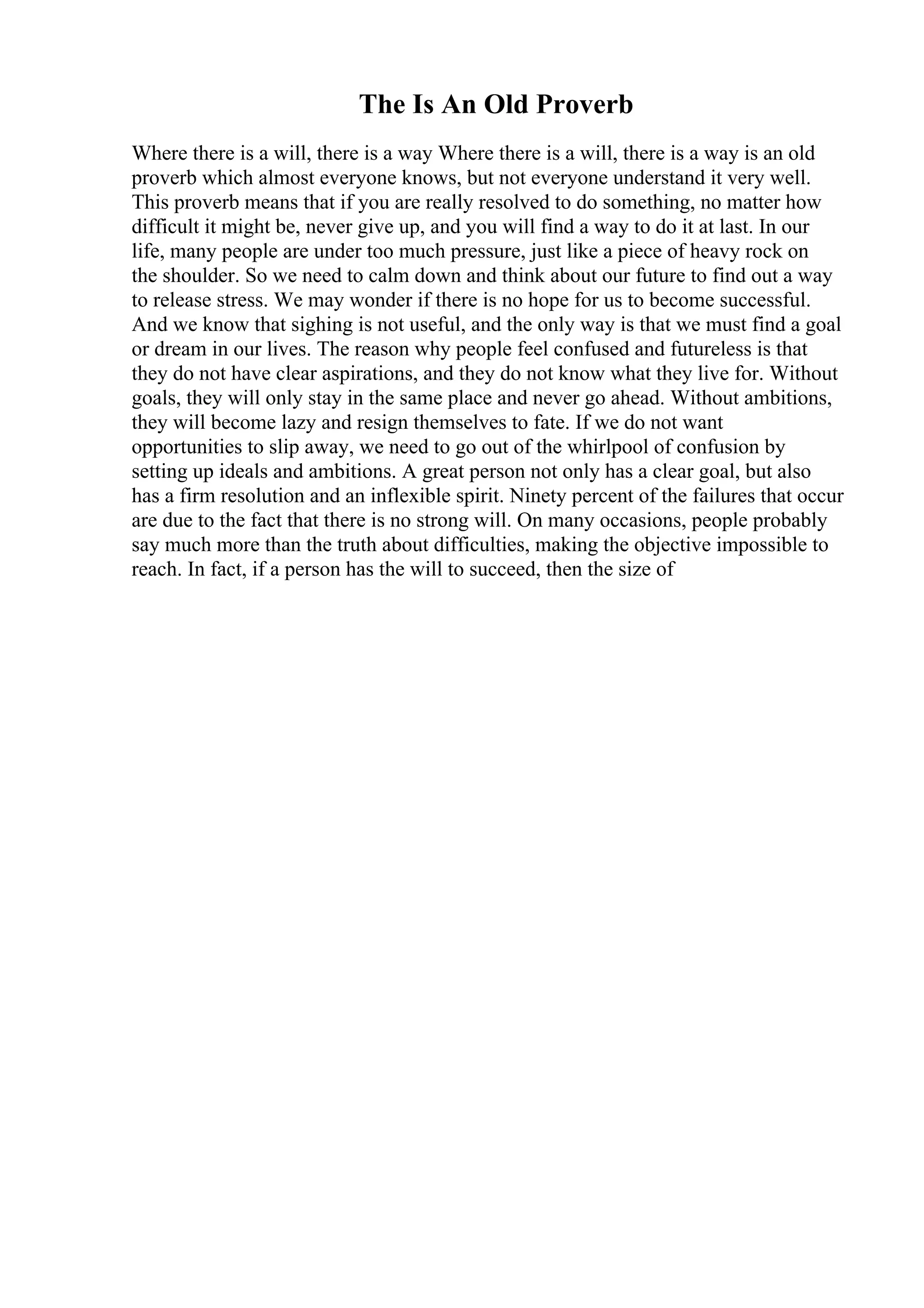 The Is An Old Proverb
Where there is a will, there is a way Where there is a will, there is a way is an old
proverb which almost everyone knows, but not everyone understand it very well.
This proverb means that if you are really resolved to do something, no matter how
difficult it might be, never give up, and you will find a way to do it at last. In our
life, many people are under too much pressure, just like a piece of heavy rock on
the shoulder. So we need to calm down and think about our future to find out a way
to release stress. We may wonder if there is no hope for us to become successful.
And we know that sighing is not useful, and the only way is that we must find a goal
or dream in our lives. The reason why people feel confused and futureless is that
they do not have clear aspirations, and they do not know what they live for. Without
goals, they will only stay in the same place and never go ahead. Without ambitions,
they will become lazy and resign themselves to fate. If we do not want
opportunities to slip away, we need to go out of the whirlpool of confusion by
setting up ideals and ambitions. A great person not only has a clear goal, but also
has a firm resolution and an inflexible spirit. Ninety percent of the failures that occur
are due to the fact that there is no strong will. On many occasions, people probably
say much more than the truth about difficulties, making the objective impossible to
reach. In fact, if a person has the will to succeed, then the size of
 