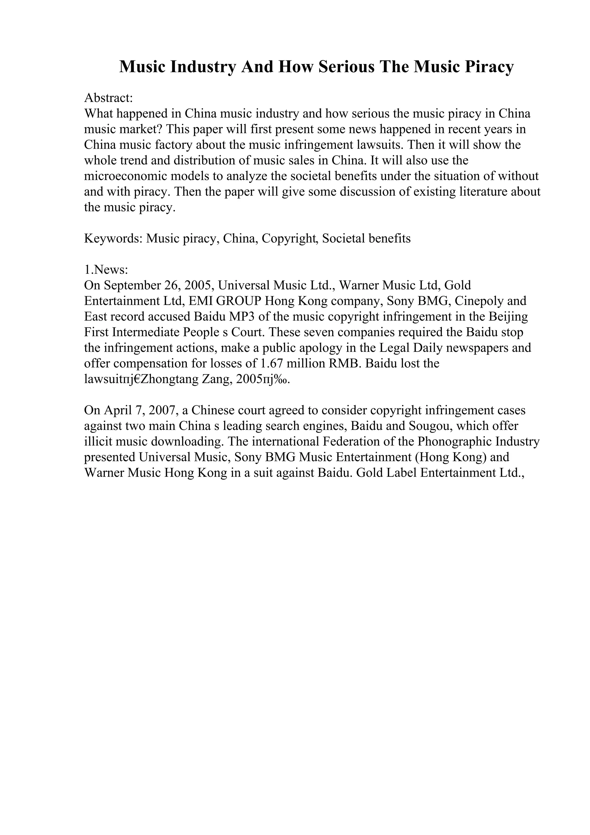 Music Industry And How Serious The Music Piracy
Abstract:
What happened in China music industry and how serious the music piracy in China
music market? This paper will first present some news happened in recent years in
China music factory about the music infringement lawsuits. Then it will show the
whole trend and distribution of music sales in China. It will also use the
microeconomic models to analyze the societal benefits under the situation of without
and with piracy. Then the paper will give some discussion of existing literature about
the music piracy.
Keywords: Music piracy, China, Copyright, Societal benefits
1.News:
On September 26, 2005, Universal Music Ltd., Warner Music Ltd, Gold
Entertainment Ltd, EMI GROUP Hong Kong company, Sony BMG, Cinepoly and
East record accused Baidu MP3 of the music copyright infringement in the Beijing
First Intermediate People s Court. These seven companies required the Baidu stop
the infringement actions, make a public apology in the Legal Daily newspapers and
offer compensation for losses of 1.67 million RMB. Baidu lost the
lawsuitпј€
Zhongtang Zang, 2005пј‰.
On April 7, 2007, a Chinese court agreed to consider copyright infringement cases
against two main China s leading search engines, Baidu and Sougou, which offer
illicit music downloading. The international Federation of the Phonographic Industry
presented Universal Music, Sony BMG Music Entertainment (Hong Kong) and
Warner Music Hong Kong in a suit against Baidu. Gold Label Entertainment Ltd.,
 
