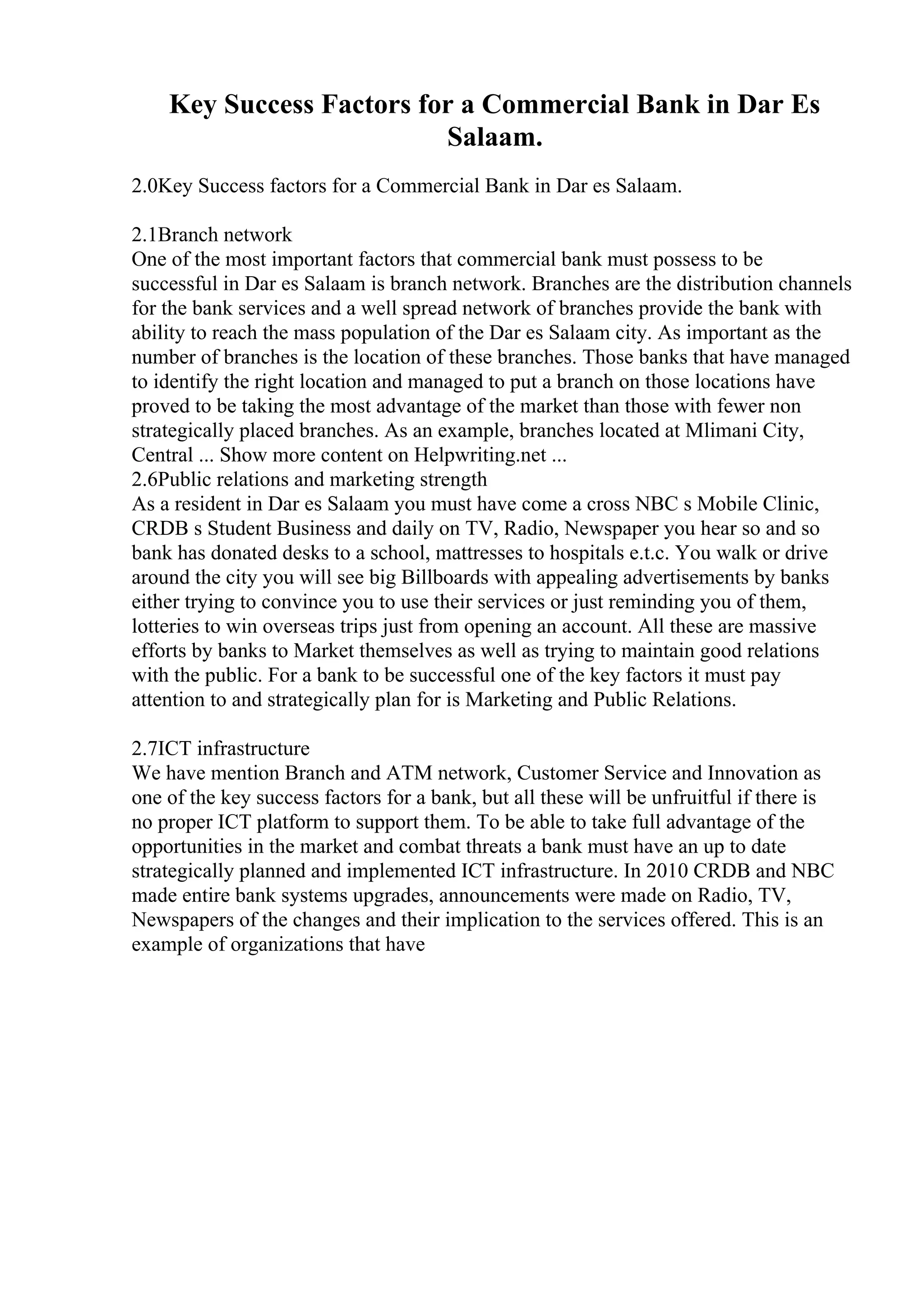 Key Success Factors for a Commercial Bank in Dar Es
Salaam.
2.0Key Success factors for a Commercial Bank in Dar es Salaam.
2.1Branch network
One of the most important factors that commercial bank must possess to be
successful in Dar es Salaam is branch network. Branches are the distribution channels
for the bank services and a well spread network of branches provide the bank with
ability to reach the mass population of the Dar es Salaam city. As important as the
number of branches is the location of these branches. Those banks that have managed
to identify the right location and managed to put a branch on those locations have
proved to be taking the most advantage of the market than those with fewer non
strategically placed branches. As an example, branches located at Mlimani City,
Central ... Show more content on Helpwriting.net ...
2.6Public relations and marketing strength
As a resident in Dar es Salaam you must have come a cross NBC s Mobile Clinic,
CRDB s Student Business and daily on TV, Radio, Newspaper you hear so and so
bank has donated desks to a school, mattresses to hospitals e.t.c. You walk or drive
around the city you will see big Billboards with appealing advertisements by banks
either trying to convince you to use their services or just reminding you of them,
lotteries to win overseas trips just from opening an account. All these are massive
efforts by banks to Market themselves as well as trying to maintain good relations
with the public. For a bank to be successful one of the key factors it must pay
attention to and strategically plan for is Marketing and Public Relations.
2.7ICT infrastructure
We have mention Branch and ATM network, Customer Service and Innovation as
one of the key success factors for a bank, but all these will be unfruitful if there is
no proper ICT platform to support them. To be able to take full advantage of the
opportunities in the market and combat threats a bank must have an up to date
strategically planned and implemented ICT infrastructure. In 2010 CRDB and NBC
made entire bank systems upgrades, announcements were made on Radio, TV,
Newspapers of the changes and their implication to the services offered. This is an
example of organizations that have
 