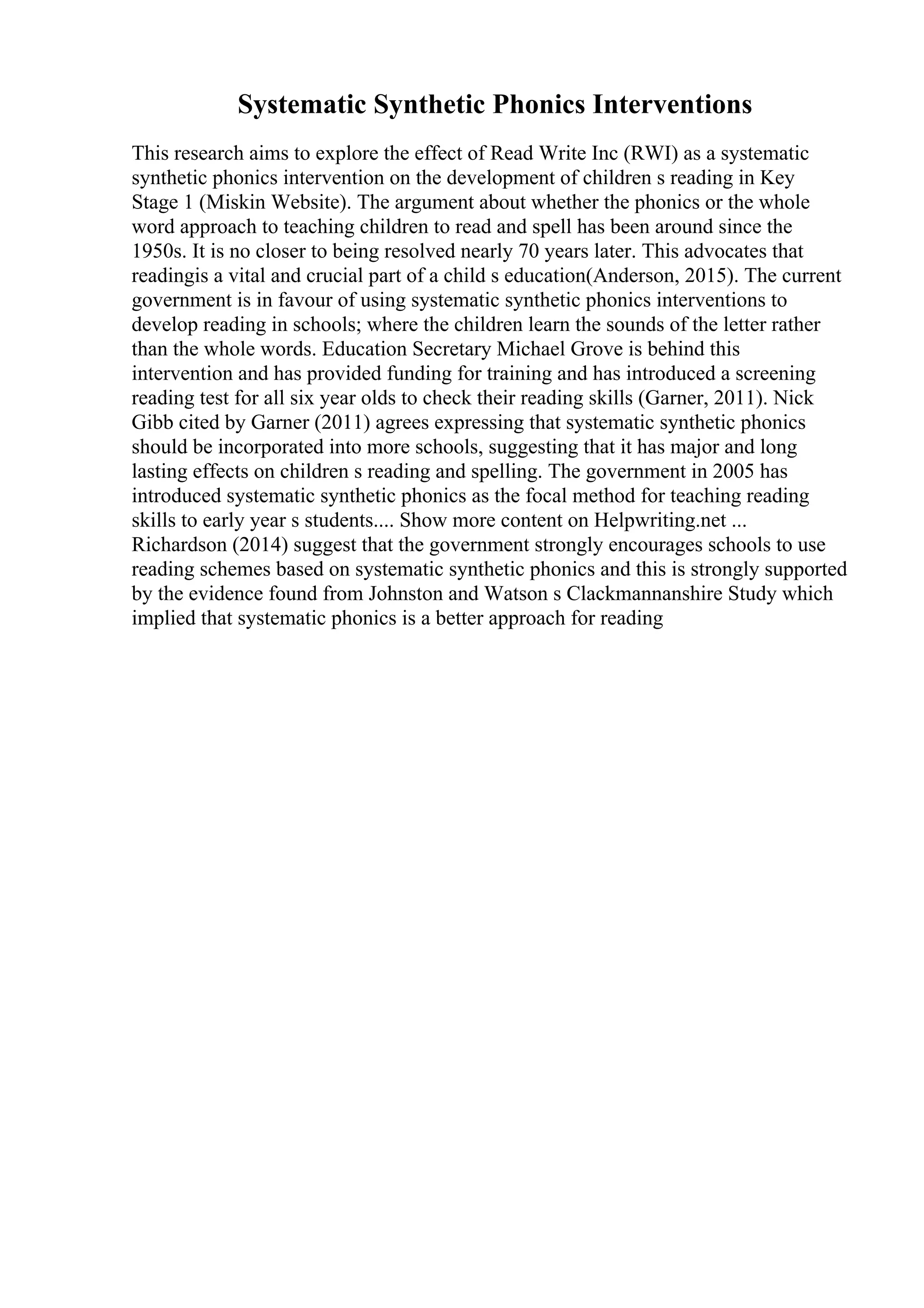 Systematic Synthetic Phonics Interventions
This research aims to explore the effect of Read Write Inc (RWI) as a systematic
synthetic phonics intervention on the development of children s reading in Key
Stage 1 (Miskin Website). The argument about whether the phonics or the whole
word approach to teaching children to read and spell has been around since the
1950s. It is no closer to being resolved nearly 70 years later. This advocates that
readingis a vital and crucial part of a child s education(Anderson, 2015). The current
government is in favour of using systematic synthetic phonics interventions to
develop reading in schools; where the children learn the sounds of the letter rather
than the whole words. Education Secretary Michael Grove is behind this
intervention and has provided funding for training and has introduced a screening
reading test for all six year olds to check their reading skills (Garner, 2011). Nick
Gibb cited by Garner (2011) agrees expressing that systematic synthetic phonics
should be incorporated into more schools, suggesting that it has major and long
lasting effects on children s reading and spelling. The government in 2005 has
introduced systematic synthetic phonics as the focal method for teaching reading
skills to early year s students.... Show more content on Helpwriting.net ...
Richardson (2014) suggest that the government strongly encourages schools to use
reading schemes based on systematic synthetic phonics and this is strongly supported
by the evidence found from Johnston and Watson s Clackmannanshire Study which
implied that systematic phonics is a better approach for reading
 