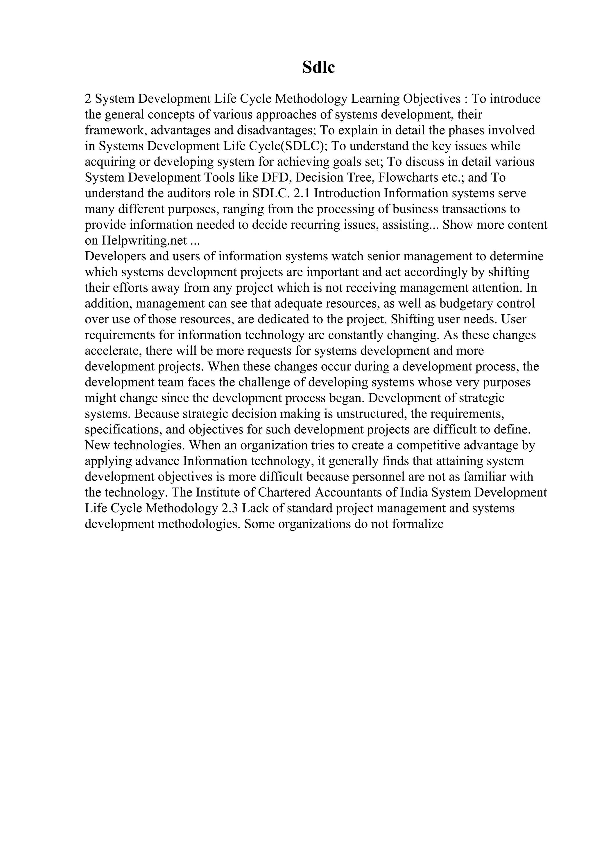 Sdlc
2 System Development Life Cycle Methodology Learning Objectives : To introduce
the general concepts of various approaches of systems development, their
framework, advantages and disadvantages; To explain in detail the phases involved
in Systems Development Life Cycle(SDLC); To understand the key issues while
acquiring or developing system for achieving goals set; To discuss in detail various
System Development Tools like DFD, Decision Tree, Flowcharts etc.; and To
understand the auditors role in SDLC. 2.1 Introduction Information systems serve
many different purposes, ranging from the processing of business transactions to
provide information needed to decide recurring issues, assisting... Show more content
on Helpwriting.net ...
Developers and users of information systems watch senior management to determine
which systems development projects are important and act accordingly by shifting
their efforts away from any project which is not receiving management attention. In
addition, management can see that adequate resources, as well as budgetary control
over use of those resources, are dedicated to the project. Shifting user needs. User
requirements for information technology are constantly changing. As these changes
accelerate, there will be more requests for systems development and more
development projects. When these changes occur during a development process, the
development team faces the challenge of developing systems whose very purposes
might change since the development process began. Development of strategic
systems. Because strategic decision making is unstructured, the requirements,
specifications, and objectives for such development projects are difficult to define.
New technologies. When an organization tries to create a competitive advantage by
applying advance Information technology, it generally finds that attaining system
development objectives is more difficult because personnel are not as familiar with
the technology. The Institute of Chartered Accountants of India System Development
Life Cycle Methodology 2.3 Lack of standard project management and systems
development methodologies. Some organizations do not formalize
 