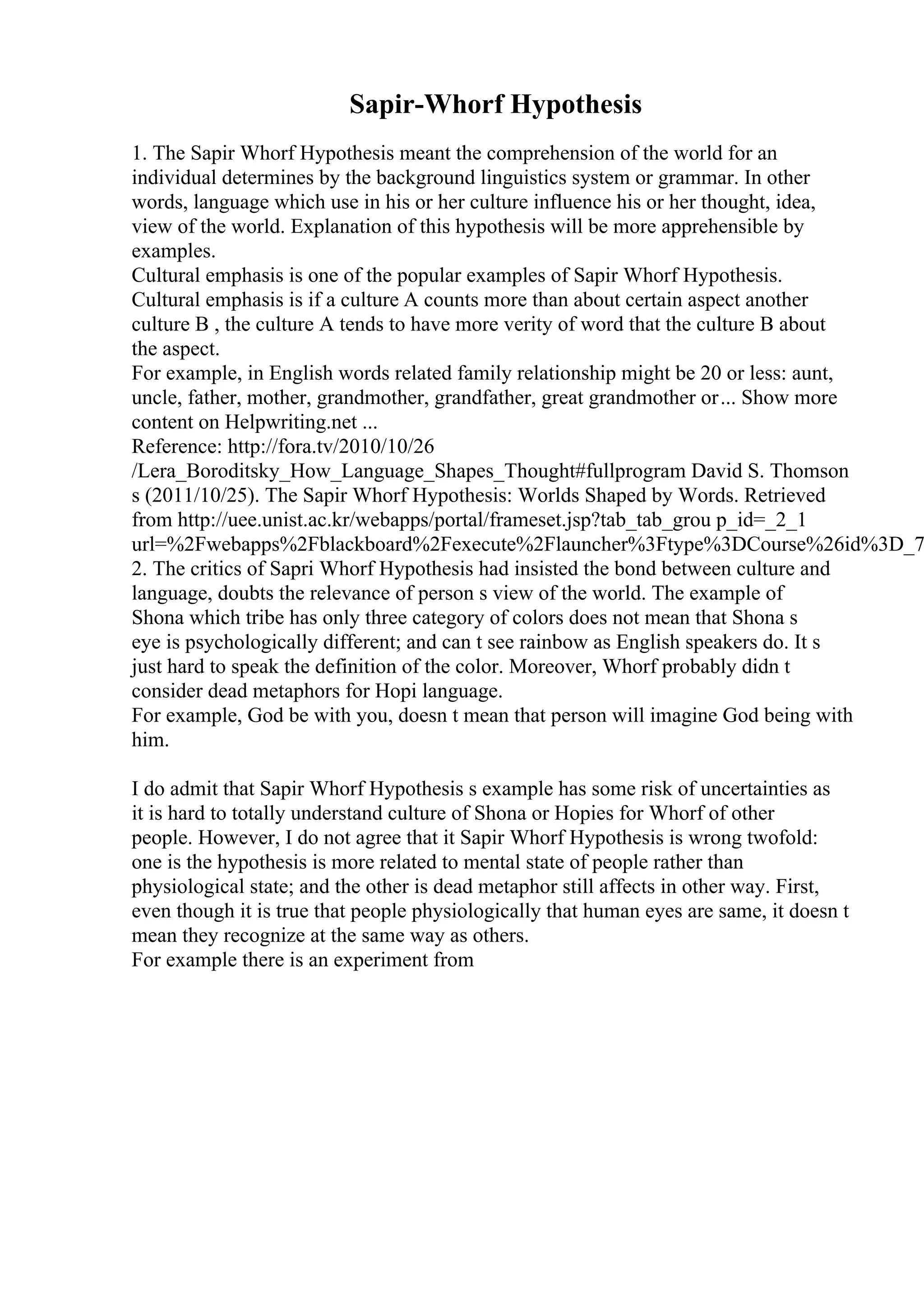 Sapir-Whorf Hypothesis
1. The Sapir Whorf Hypothesis meant the comprehension of the world for an
individual determines by the background linguistics system or grammar. In other
words, language which use in his or her culture influence his or her thought, idea,
view of the world. Explanation of this hypothesis will be more apprehensible by
examples.
Cultural emphasis is one of the popular examples of Sapir Whorf Hypothesis.
Cultural emphasis is if a culture A counts more than about certain aspect another
culture B , the culture A tends to have more verity of word that the culture B about
the aspect.
For example, in English words related family relationship might be 20 or less: aunt,
uncle, father, mother, grandmother, grandfather, great grandmother or... Show more
content on Helpwriting.net ...
Reference: http://fora.tv/2010/10/26
/Lera_Boroditsky_How_Language_Shapes_Thought#fullprogram David S. Thomson
s (2011/10/25). The Sapir Whorf Hypothesis: Worlds Shaped by Words. Retrieved
from http://uee.unist.ac.kr/webapps/portal/frameset.jsp?tab_tab_grou p_id=_2_1
url=%2Fwebapps%2Fblackboard%2Fexecute%2Flauncher%3Ftype%3DCourse%26id%3D_7
2. The critics of Sapri Whorf Hypothesis had insisted the bond between culture and
language, doubts the relevance of person s view of the world. The example of
Shona which tribe has only three category of colors does not mean that Shona s
eye is psychologically different; and can t see rainbow as English speakers do. It s
just hard to speak the definition of the color. Moreover, Whorf probably didn t
consider dead metaphors for Hopi language.
For example, God be with you, doesn t mean that person will imagine God being with
him.
I do admit that Sapir Whorf Hypothesis s example has some risk of uncertainties as
it is hard to totally understand culture of Shona or Hopies for Whorf of other
people. However, I do not agree that it Sapir Whorf Hypothesis is wrong twofold:
one is the hypothesis is more related to mental state of people rather than
physiological state; and the other is dead metaphor still affects in other way. First,
even though it is true that people physiologically that human eyes are same, it doesn t
mean they recognize at the same way as others.
For example there is an experiment from
 