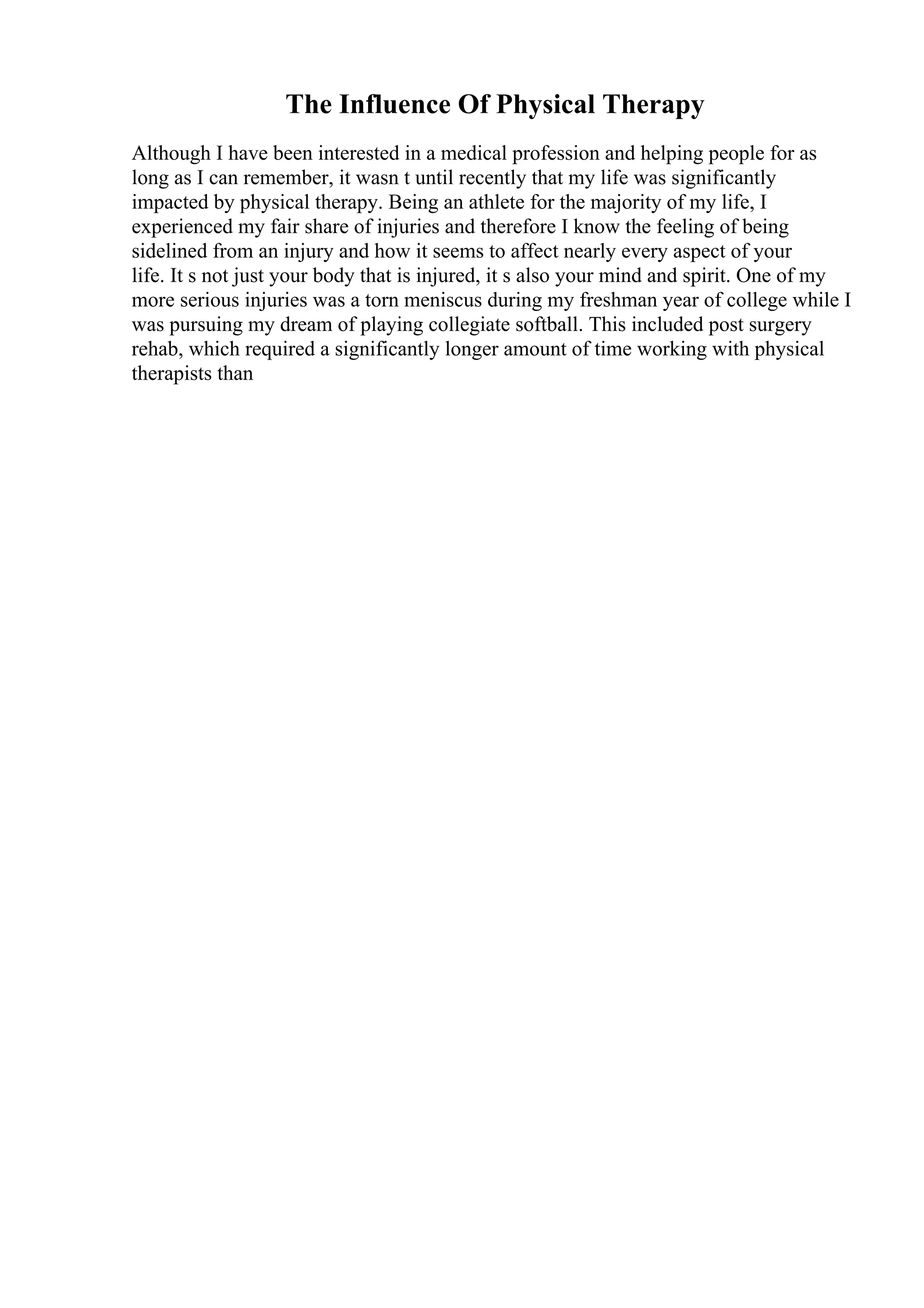 The Influence Of Physical Therapy
Although I have been interested in a medical profession and helping people for as
long as I can remember, it wasn t until recently that my life was significantly
impacted by physical therapy. Being an athlete for the majority of my life, I
experienced my fair share of injuries and therefore I know the feeling of being
sidelined from an injury and how it seems to affect nearly every aspect of your
life. It s not just your body that is injured, it s also your mind and spirit. One of my
more serious injuries was a torn meniscus during my freshman year of college while I
was pursuing my dream of playing collegiate softball. This included post surgery
rehab, which required a significantly longer amount of time working with physical
therapists than
 