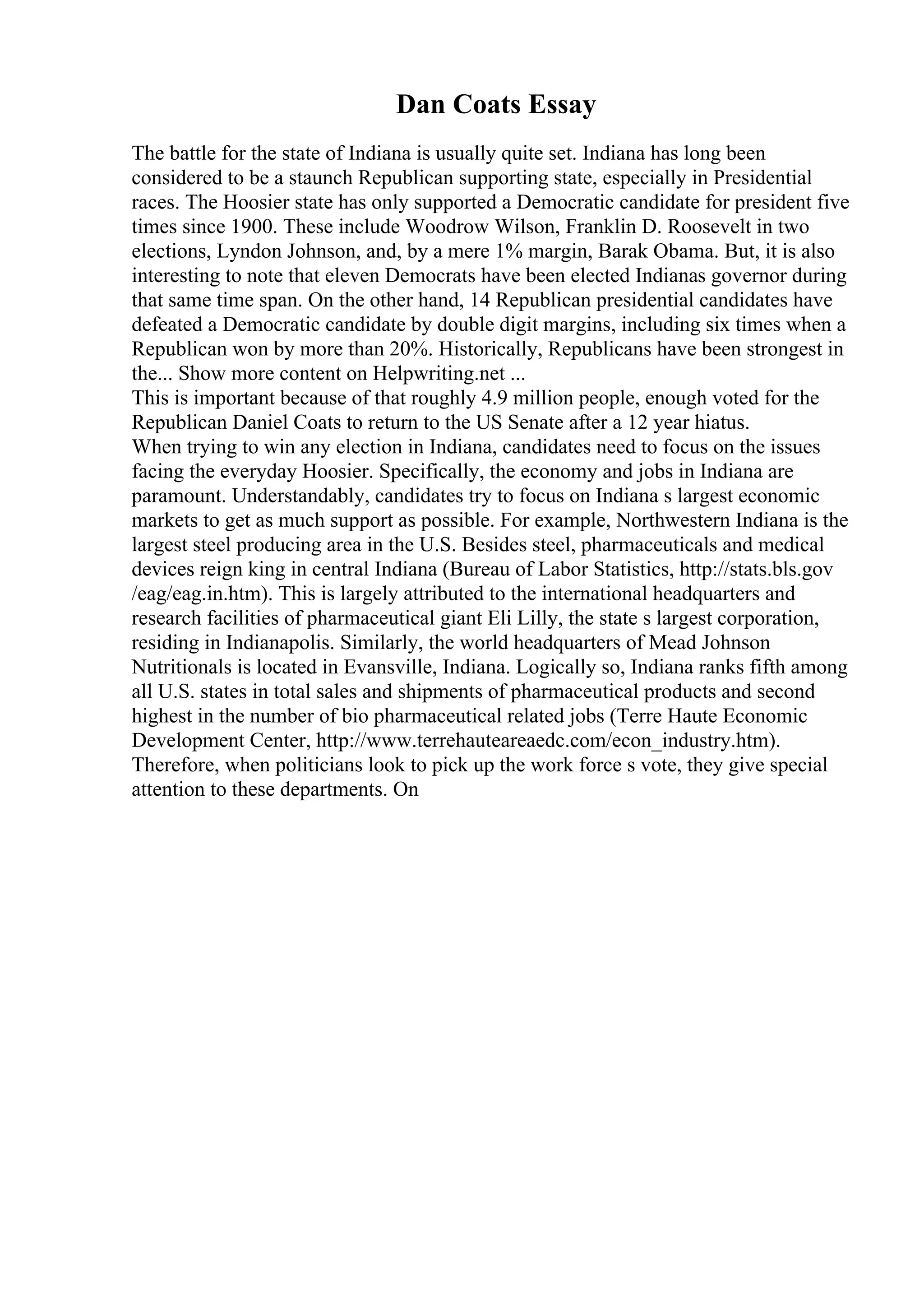Dan Coats Essay
The battle for the state of Indiana is usually quite set. Indiana has long been
considered to be a staunch Republican supporting state, especially in Presidential
races. The Hoosier state has only supported a Democratic candidate for president five
times since 1900. These include Woodrow Wilson, Franklin D. Roosevelt in two
elections, Lyndon Johnson, and, by a mere 1% margin, Barak Obama. But, it is also
interesting to note that eleven Democrats have been elected Indianas governor during
that same time span. On the other hand, 14 Republican presidential candidates have
defeated a Democratic candidate by double digit margins, including six times when a
Republican won by more than 20%. Historically, Republicans have been strongest in
the... Show more content on Helpwriting.net ...
This is important because of that roughly 4.9 million people, enough voted for the
Republican Daniel Coats to return to the US Senate after a 12 year hiatus.
When trying to win any election in Indiana, candidates need to focus on the issues
facing the everyday Hoosier. Specifically, the economy and jobs in Indiana are
paramount. Understandably, candidates try to focus on Indiana s largest economic
markets to get as much support as possible. For example, Northwestern Indiana is the
largest steel producing area in the U.S. Besides steel, pharmaceuticals and medical
devices reign king in central Indiana (Bureau of Labor Statistics, http://stats.bls.gov
/eag/eag.in.htm). This is largely attributed to the international headquarters and
research facilities of pharmaceutical giant Eli Lilly, the state s largest corporation,
residing in Indianapolis. Similarly, the world headquarters of Mead Johnson
Nutritionals is located in Evansville, Indiana. Logically so, Indiana ranks fifth among
all U.S. states in total sales and shipments of pharmaceutical products and second
highest in the number of bio pharmaceutical related jobs (Terre Haute Economic
Development Center, http://www.terrehauteareaedc.com/econ_industry.htm).
Therefore, when politicians look to pick up the work force s vote, they give special
attention to these departments. On
 