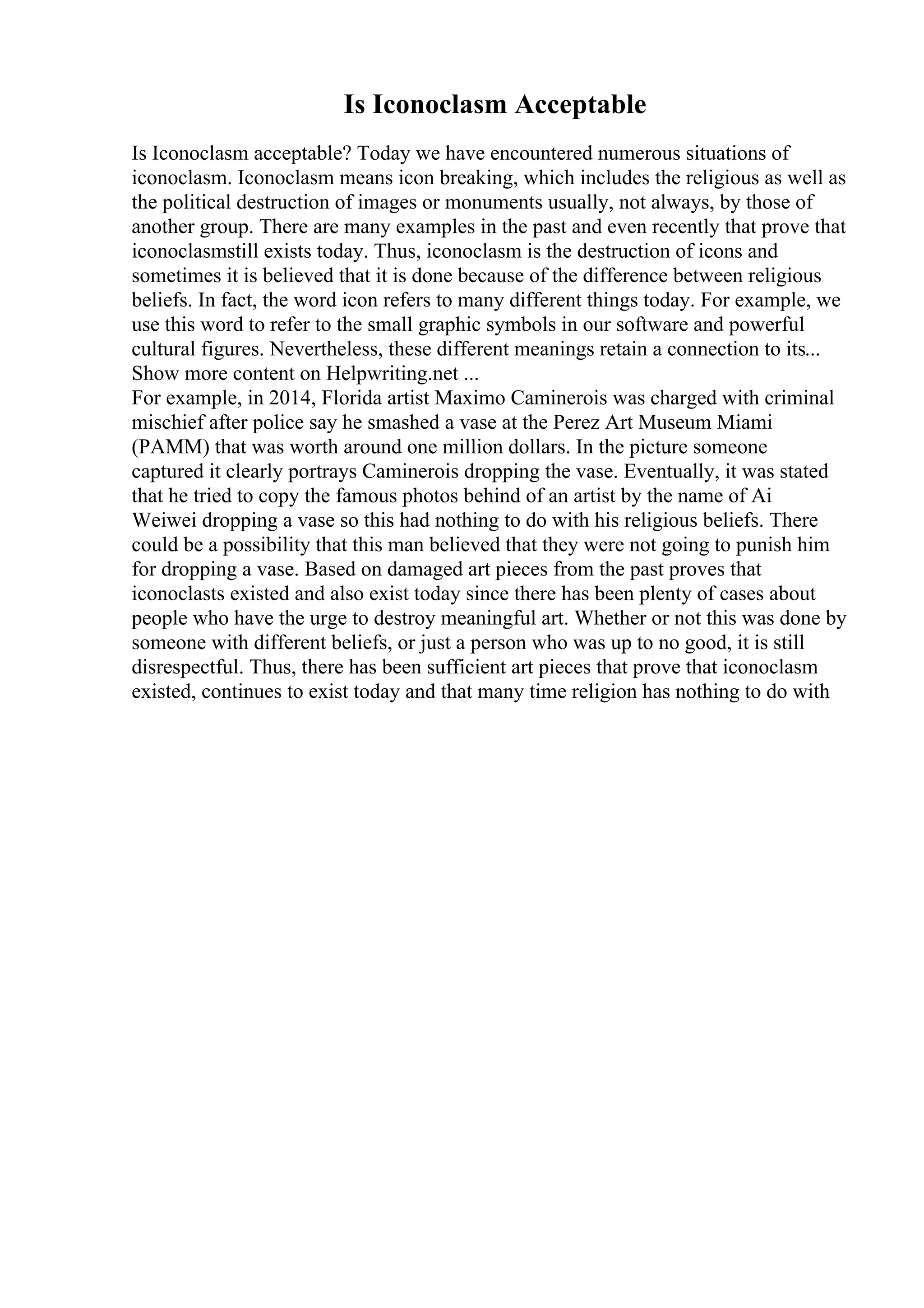 Is Iconoclasm Acceptable
Is Iconoclasm acceptable? Today we have encountered numerous situations of
iconoclasm. Iconoclasm means icon breaking, which includes the religious as well as
the political destruction of images or monuments usually, not always, by those of
another group. There are many examples in the past and even recently that prove that
iconoclasmstill exists today. Thus, iconoclasm is the destruction of icons and
sometimes it is believed that it is done because of the difference between religious
beliefs. In fact, the word icon refers to many different things today. For example, we
use this word to refer to the small graphic symbols in our software and powerful
cultural figures. Nevertheless, these different meanings retain a connection to its...
Show more content on Helpwriting.net ...
For example, in 2014, Florida artist Maximo Caminerois was charged with criminal
mischief after police say he smashed a vase at the Perez Art Museum Miami
(PAMM) that was worth around one million dollars. In the picture someone
captured it clearly portrays Caminerois dropping the vase. Eventually, it was stated
that he tried to copy the famous photos behind of an artist by the name of Ai
Weiwei dropping a vase so this had nothing to do with his religious beliefs. There
could be a possibility that this man believed that they were not going to punish him
for dropping a vase. Based on damaged art pieces from the past proves that
iconoclasts existed and also exist today since there has been plenty of cases about
people who have the urge to destroy meaningful art. Whether or not this was done by
someone with different beliefs, or just a person who was up to no good, it is still
disrespectful. Thus, there has been sufficient art pieces that prove that iconoclasm
existed, continues to exist today and that many time religion has nothing to do with
 