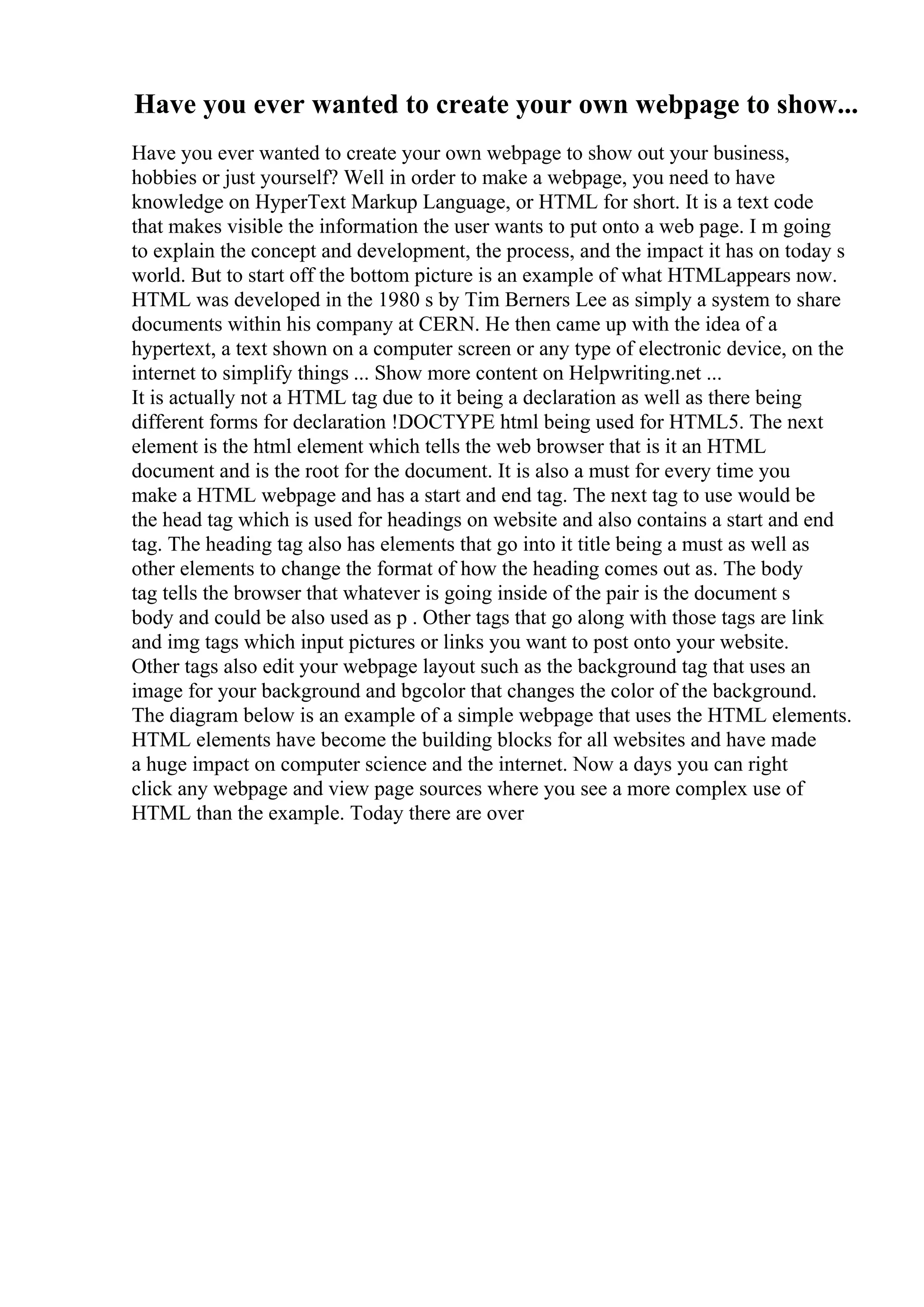 Have you ever wanted to create your own webpage to show...
Have you ever wanted to create your own webpage to show out your business,
hobbies or just yourself? Well in order to make a webpage, you need to have
knowledge on HyperText Markup Language, or HTML for short. It is a text code
that makes visible the information the user wants to put onto a web page. I m going
to explain the concept and development, the process, and the impact it has on today s
world. But to start off the bottom picture is an example of what HTMLappears now.
HTML was developed in the 1980 s by Tim Berners Lee as simply a system to share
documents within his company at CERN. He then came up with the idea of a
hypertext, a text shown on a computer screen or any type of electronic device, on the
internet to simplify things ... Show more content on Helpwriting.net ...
It is actually not a HTML tag due to it being a declaration as well as there being
different forms for declaration !DOCTYPE html being used for HTML5. The next
element is the html element which tells the web browser that is it an HTML
document and is the root for the document. It is also a must for every time you
make a HTML webpage and has a start and end tag. The next tag to use would be
the head tag which is used for headings on website and also contains a start and end
tag. The heading tag also has elements that go into it title being a must as well as
other elements to change the format of how the heading comes out as. The body
tag tells the browser that whatever is going inside of the pair is the document s
body and could be also used as p . Other tags that go along with those tags are link
and img tags which input pictures or links you want to post onto your website.
Other tags also edit your webpage layout such as the background tag that uses an
image for your background and bgcolor that changes the color of the background.
The diagram below is an example of a simple webpage that uses the HTML elements.
HTML elements have become the building blocks for all websites and have made
a huge impact on computer science and the internet. Now a days you can right
click any webpage and view page sources where you see a more complex use of
HTML than the example. Today there are over
 