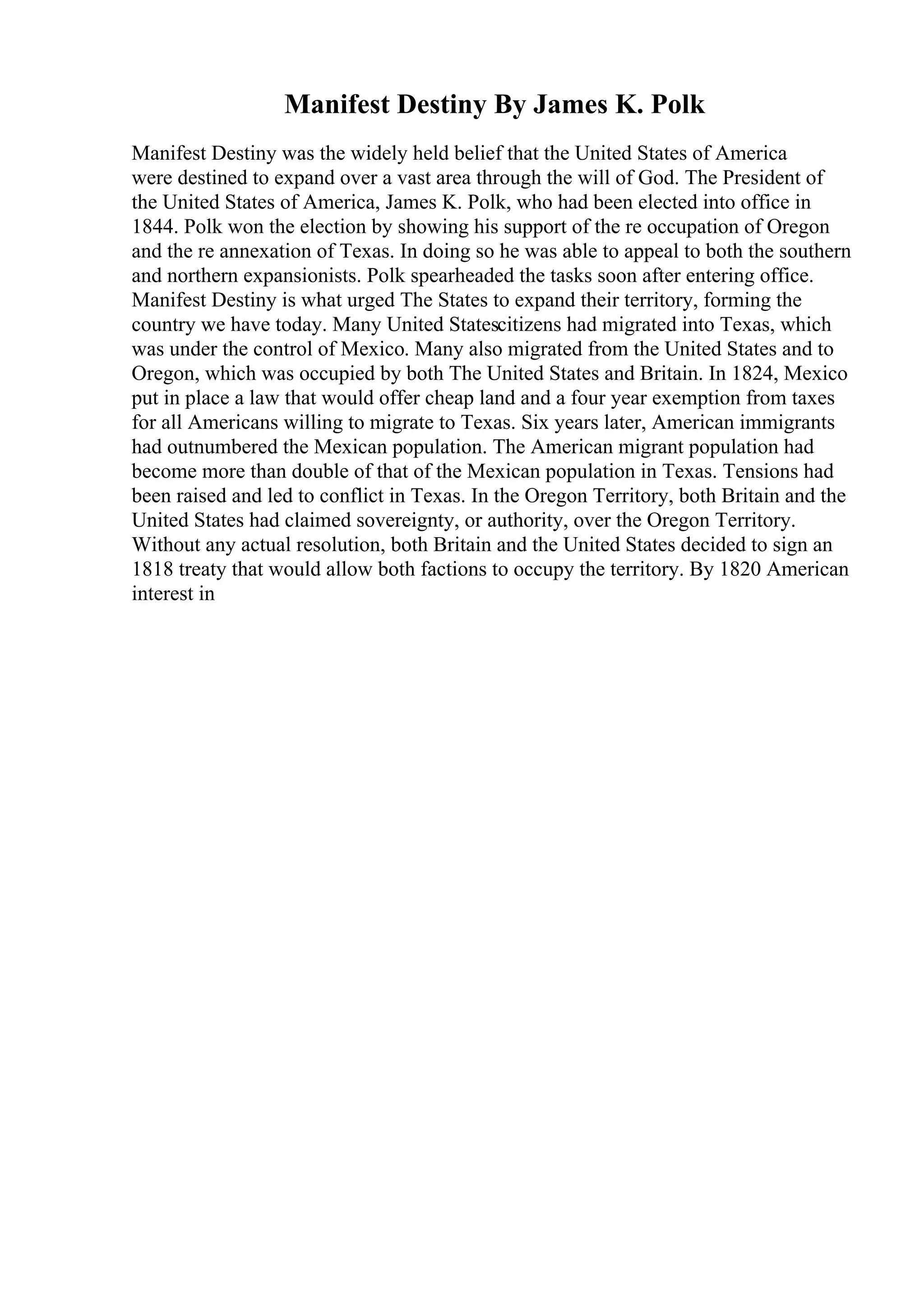 Manifest Destiny By James K. Polk
Manifest Destiny was the widely held belief that the United States of America
were destined to expand over a vast area through the will of God. The President of
the United States of America, James K. Polk, who had been elected into office in
1844. Polk won the election by showing his support of the re occupation of Oregon
and the re annexation of Texas. In doing so he was able to appeal to both the southern
and northern expansionists. Polk spearheaded the tasks soon after entering office.
Manifest Destiny is what urged The States to expand their territory, forming the
country we have today. Many United Statescitizens had migrated into Texas, which
was under the control of Mexico. Many also migrated from the United States and to
Oregon, which was occupied by both The United States and Britain. In 1824, Mexico
put in place a law that would offer cheap land and a four year exemption from taxes
for all Americans willing to migrate to Texas. Six years later, American immigrants
had outnumbered the Mexican population. The American migrant population had
become more than double of that of the Mexican population in Texas. Tensions had
been raised and led to conflict in Texas. In the Oregon Territory, both Britain and the
United States had claimed sovereignty, or authority, over the Oregon Territory.
Without any actual resolution, both Britain and the United States decided to sign an
1818 treaty that would allow both factions to occupy the territory. By 1820 American
interest in
 