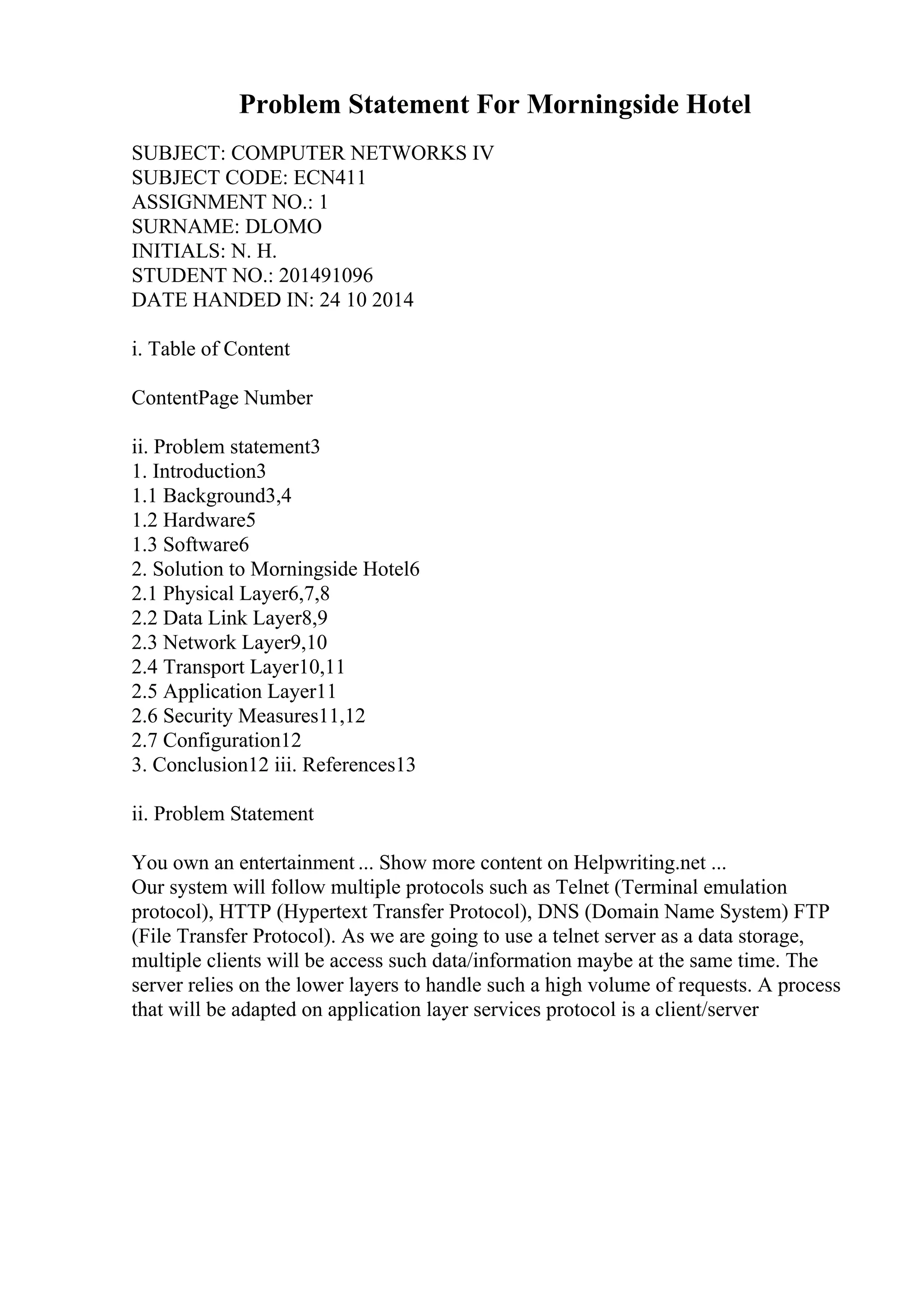 Problem Statement For Morningside Hotel
SUBJECT: COMPUTER NETWORKS IV
SUBJECT CODE: ECN411
ASSIGNMENT NO.: 1
SURNAME: DLOMO
INITIALS: N. H.
STUDENT NO.: 201491096
DATE HANDED IN: 24 10 2014
i. Table of Content
ContentPage Number
ii. Problem statement3
1. Introduction3
1.1 Background3,4
1.2 Hardware5
1.3 Software6
2. Solution to Morningside Hotel6
2.1 Physical Layer6,7,8
2.2 Data Link Layer8,9
2.3 Network Layer9,10
2.4 Transport Layer10,11
2.5 Application Layer11
2.6 Security Measures11,12
2.7 Configuration12
3. Conclusion12 iii. References13
ii. Problem Statement
You own an entertainment ... Show more content on Helpwriting.net ...
Our system will follow multiple protocols such as Telnet (Terminal emulation
protocol), HTTP (Hypertext Transfer Protocol), DNS (Domain Name System) FTP
(File Transfer Protocol). As we are going to use a telnet server as a data storage,
multiple clients will be access such data/information maybe at the same time. The
server relies on the lower layers to handle such a high volume of requests. A process
that will be adapted on application layer services protocol is a client/server
 