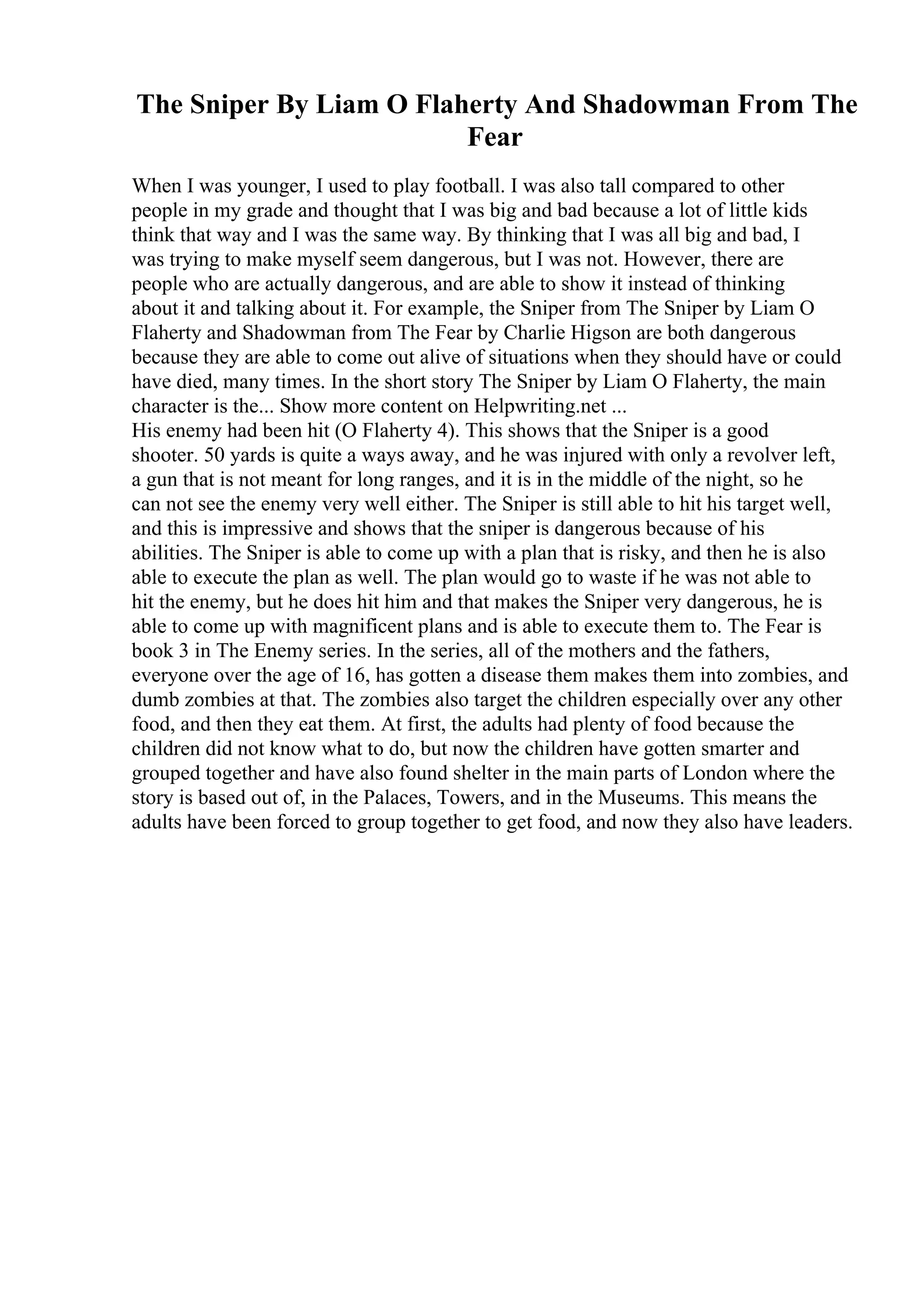 The Sniper By Liam O Flaherty And Shadowman From The
Fear
When I was younger, I used to play football. I was also tall compared to other
people in my grade and thought that I was big and bad because a lot of little kids
think that way and I was the same way. By thinking that I was all big and bad, I
was trying to make myself seem dangerous, but I was not. However, there are
people who are actually dangerous, and are able to show it instead of thinking
about it and talking about it. For example, the Sniper from The Sniper by Liam O
Flaherty and Shadowman from The Fear by Charlie Higson are both dangerous
because they are able to come out alive of situations when they should have or could
have died, many times. In the short story The Sniper by Liam O Flaherty, the main
character is the... Show more content on Helpwriting.net ...
His enemy had been hit (O Flaherty 4). This shows that the Sniper is a good
shooter. 50 yards is quite a ways away, and he was injured with only a revolver left,
a gun that is not meant for long ranges, and it is in the middle of the night, so he
can not see the enemy very well either. The Sniper is still able to hit his target well,
and this is impressive and shows that the sniper is dangerous because of his
abilities. The Sniper is able to come up with a plan that is risky, and then he is also
able to execute the plan as well. The plan would go to waste if he was not able to
hit the enemy, but he does hit him and that makes the Sniper very dangerous, he is
able to come up with magnificent plans and is able to execute them to. The Fear is
book 3 in The Enemy series. In the series, all of the mothers and the fathers,
everyone over the age of 16, has gotten a disease them makes them into zombies, and
dumb zombies at that. The zombies also target the children especially over any other
food, and then they eat them. At first, the adults had plenty of food because the
children did not know what to do, but now the children have gotten smarter and
grouped together and have also found shelter in the main parts of London where the
story is based out of, in the Palaces, Towers, and in the Museums. This means the
adults have been forced to group together to get food, and now they also have leaders.
 