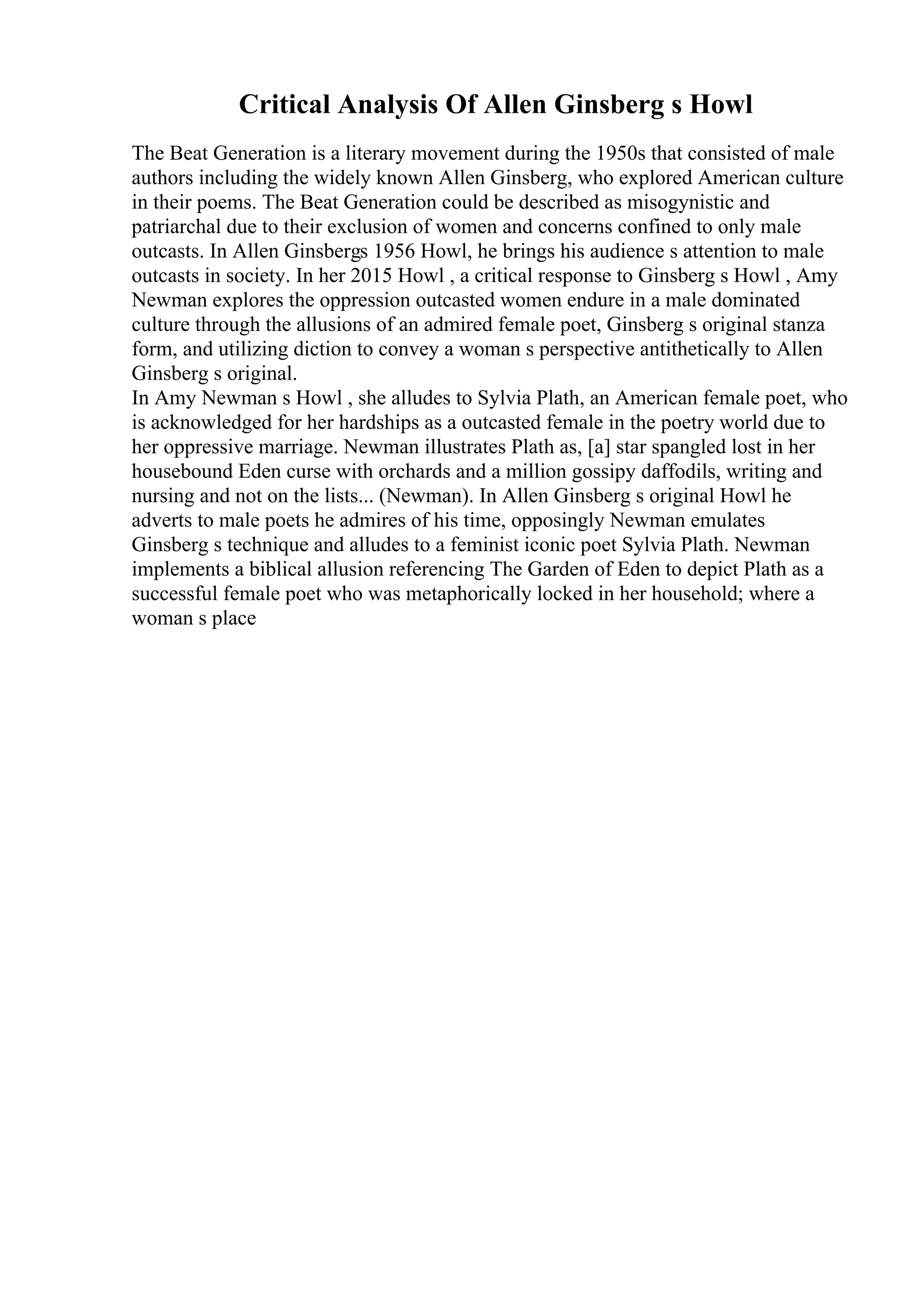 Critical Analysis Of Allen Ginsberg s Howl
The Beat Generation is a literary movement during the 1950s that consisted of male
authors including the widely known Allen Ginsberg, who explored American culture
in their poems. The Beat Generation could be described as misogynistic and
patriarchal due to their exclusion of women and concerns confined to only male
outcasts. In Allen Ginsbergs 1956 Howl, he brings his audience s attention to male
outcasts in society. In her 2015 Howl , a critical response to Ginsberg s Howl , Amy
Newman explores the oppression outcasted women endure in a male dominated
culture through the allusions of an admired female poet, Ginsberg s original stanza
form, and utilizing diction to convey a woman s perspective antithetically to Allen
Ginsberg s original.
In Amy Newman s Howl , she alludes to Sylvia Plath, an American female poet, who
is acknowledged for her hardships as a outcasted female in the poetry world due to
her oppressive marriage. Newman illustrates Plath as, [a] star spangled lost in her
housebound Eden curse with orchards and a million gossipy daffodils, writing and
nursing and not on the lists... (Newman). In Allen Ginsberg s original Howl he
adverts to male poets he admires of his time, opposingly Newman emulates
Ginsberg s technique and alludes to a feminist iconic poet Sylvia Plath. Newman
implements a biblical allusion referencing The Garden of Eden to depict Plath as a
successful female poet who was metaphorically locked in her household; where a
woman s place
 
