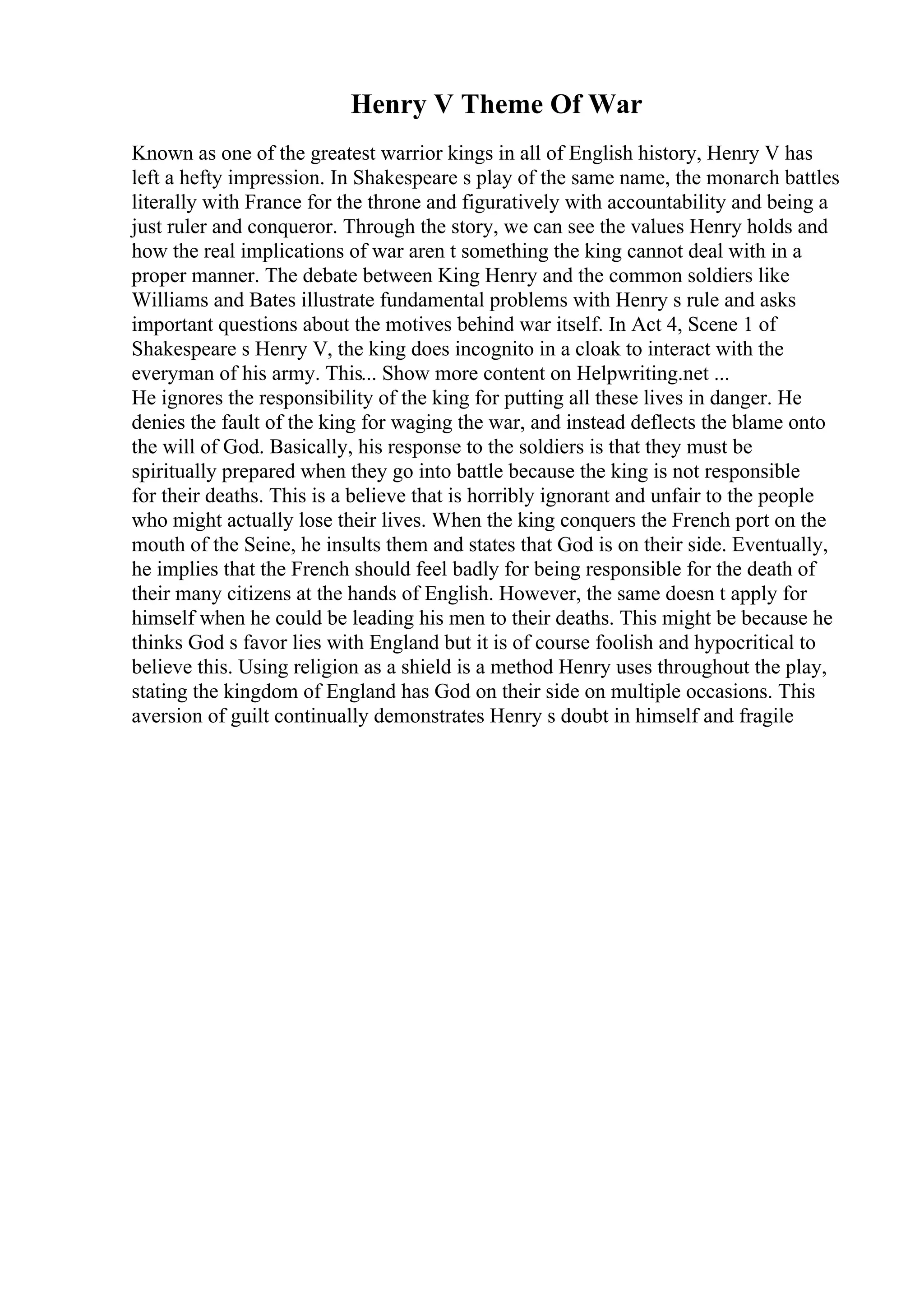 Henry V Theme Of War
Known as one of the greatest warrior kings in all of English history, Henry V has
left a hefty impression. In Shakespeare s play of the same name, the monarch battles
literally with France for the throne and figuratively with accountability and being a
just ruler and conqueror. Through the story, we can see the values Henry holds and
how the real implications of war aren t something the king cannot deal with in a
proper manner. The debate between King Henry and the common soldiers like
Williams and Bates illustrate fundamental problems with Henry s rule and asks
important questions about the motives behind war itself. In Act 4, Scene 1 of
Shakespeare s Henry V, the king does incognito in a cloak to interact with the
everyman of his army. This... Show more content on Helpwriting.net ...
He ignores the responsibility of the king for putting all these lives in danger. He
denies the fault of the king for waging the war, and instead deflects the blame onto
the will of God. Basically, his response to the soldiers is that they must be
spiritually prepared when they go into battle because the king is not responsible
for their deaths. This is a believe that is horribly ignorant and unfair to the people
who might actually lose their lives. When the king conquers the French port on the
mouth of the Seine, he insults them and states that God is on their side. Eventually,
he implies that the French should feel badly for being responsible for the death of
their many citizens at the hands of English. However, the same doesn t apply for
himself when he could be leading his men to their deaths. This might be because he
thinks God s favor lies with England but it is of course foolish and hypocritical to
believe this. Using religion as a shield is a method Henry uses throughout the play,
stating the kingdom of England has God on their side on multiple occasions. This
aversion of guilt continually demonstrates Henry s doubt in himself and fragile
 