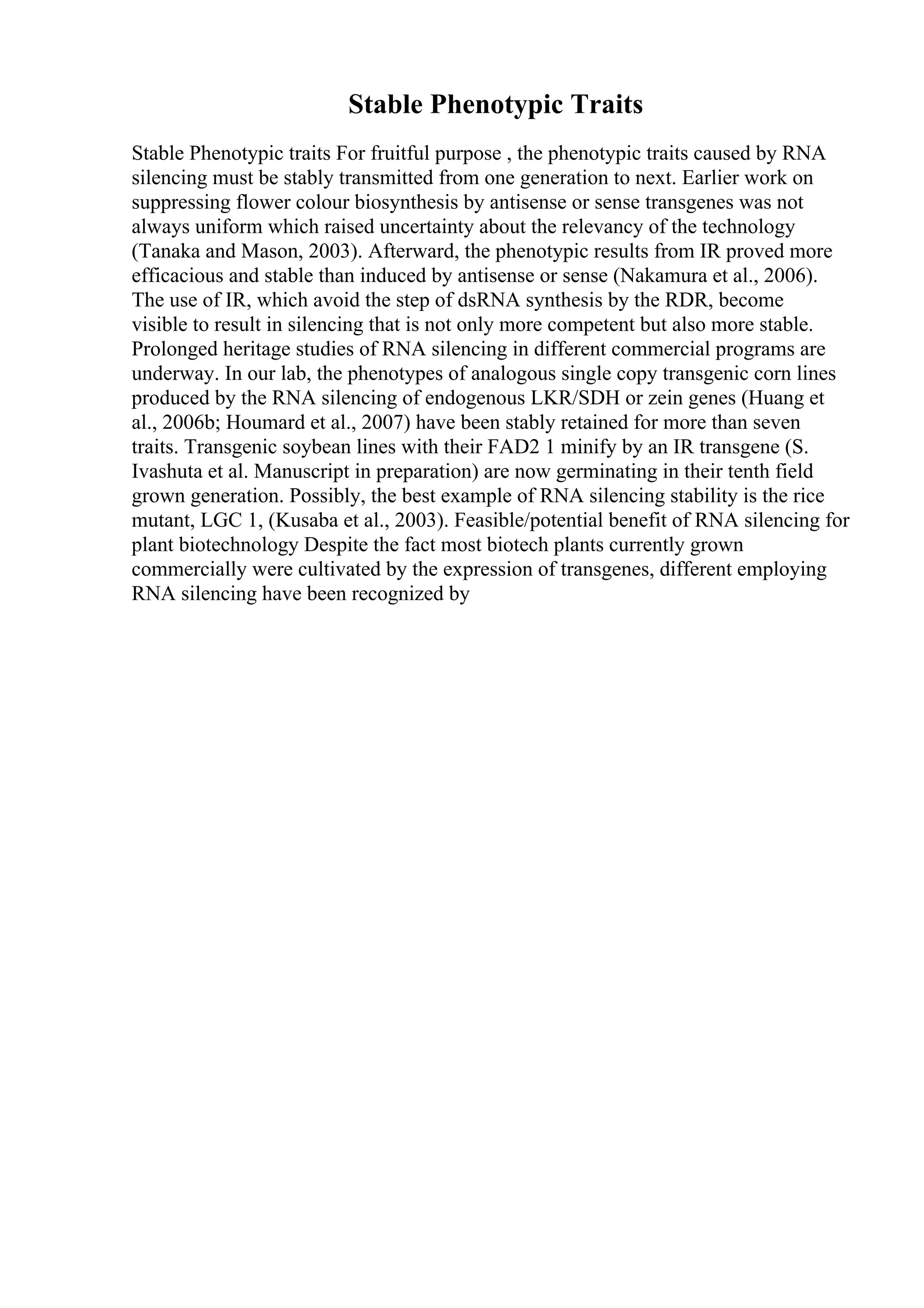 Stable Phenotypic Traits
Stable Phenotypic traits For fruitful purpose , the phenotypic traits caused by RNA
silencing must be stably transmitted from one generation to next. Earlier work on
suppressing flower colour biosynthesis by antisense or sense transgenes was not
always uniform which raised uncertainty about the relevancy of the technology
(Tanaka and Mason, 2003). Afterward, the phenotypic results from IR proved more
efficacious and stable than induced by antisense or sense (Nakamura et al., 2006).
The use of IR, which avoid the step of dsRNA synthesis by the RDR, become
visible to result in silencing that is not only more competent but also more stable.
Prolonged heritage studies of RNA silencing in different commercial programs are
underway. In our lab, the phenotypes of analogous single copy transgenic corn lines
produced by the RNA silencing of endogenous LKR/SDH or zein genes (Huang et
al., 2006b; Houmard et al., 2007) have been stably retained for more than seven
traits. Transgenic soybean lines with their FAD2 1 minify by an IR transgene (S.
Ivashuta et al. Manuscript in preparation) are now germinating in their tenth field
grown generation. Possibly, the best example of RNA silencing stability is the rice
mutant, LGC 1, (Kusaba et al., 2003). Feasible/potential benefit of RNA silencing for
plant biotechnology Despite the fact most biotech plants currently grown
commercially were cultivated by the expression of transgenes, different employing
RNA silencing have been recognized by
 