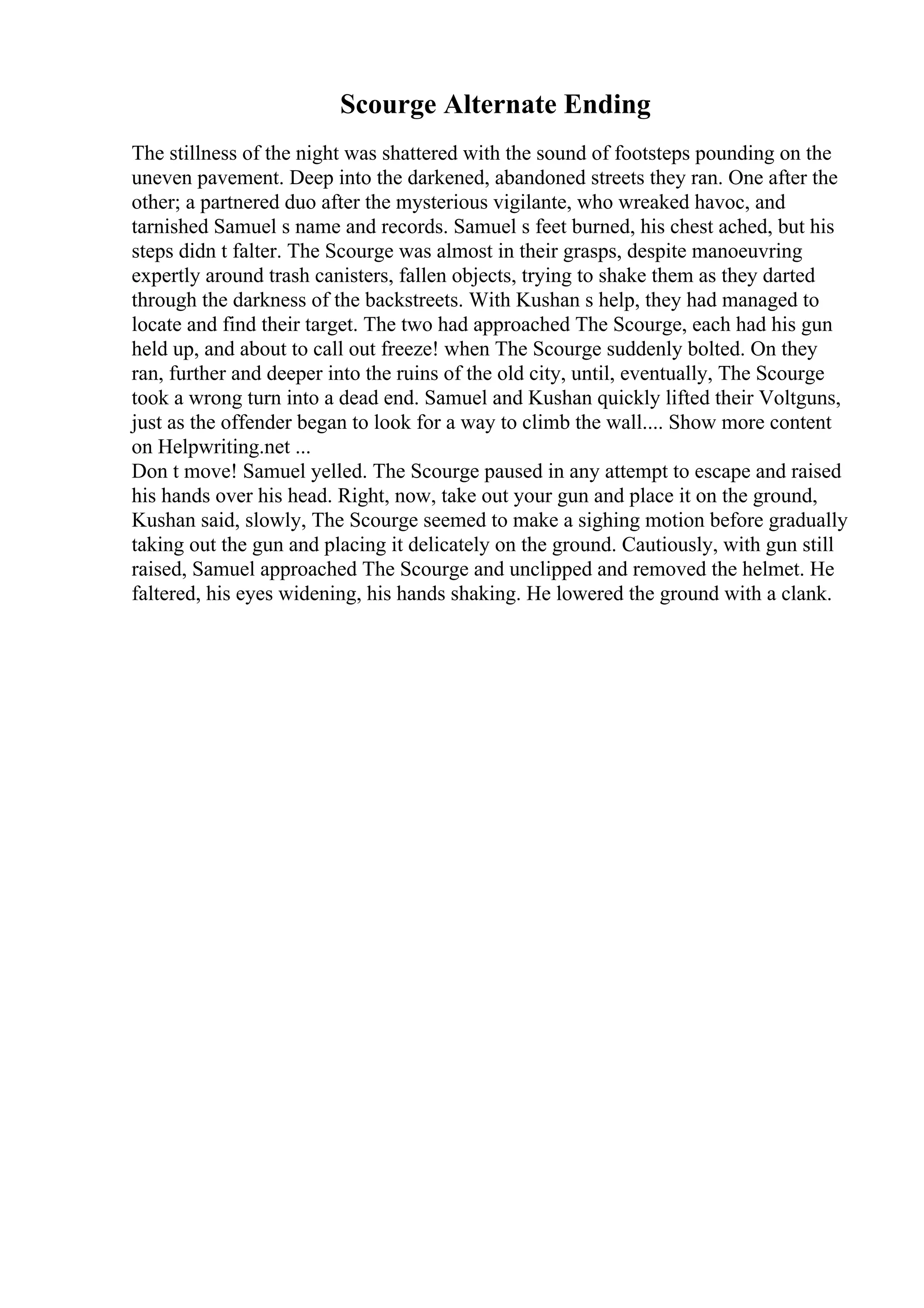 Scourge Alternate Ending
The stillness of the night was shattered with the sound of footsteps pounding on the
uneven pavement. Deep into the darkened, abandoned streets they ran. One after the
other; a partnered duo after the mysterious vigilante, who wreaked havoc, and
tarnished Samuel s name and records. Samuel s feet burned, his chest ached, but his
steps didn t falter. The Scourge was almost in their grasps, despite manoeuvring
expertly around trash canisters, fallen objects, trying to shake them as they darted
through the darkness of the backstreets. With Kushan s help, they had managed to
locate and find their target. The two had approached The Scourge, each had his gun
held up, and about to call out freeze! when The Scourge suddenly bolted. On they
ran, further and deeper into the ruins of the old city, until, eventually, The Scourge
took a wrong turn into a dead end. Samuel and Kushan quickly lifted their Voltguns,
just as the offender began to look for a way to climb the wall.... Show more content
on Helpwriting.net ...
Don t move! Samuel yelled. The Scourge paused in any attempt to escape and raised
his hands over his head. Right, now, take out your gun and place it on the ground,
Kushan said, slowly, The Scourge seemed to make a sighing motion before gradually
taking out the gun and placing it delicately on the ground. Cautiously, with gun still
raised, Samuel approached The Scourge and unclipped and removed the helmet. He
faltered, his eyes widening, his hands shaking. He lowered the ground with a clank.
 