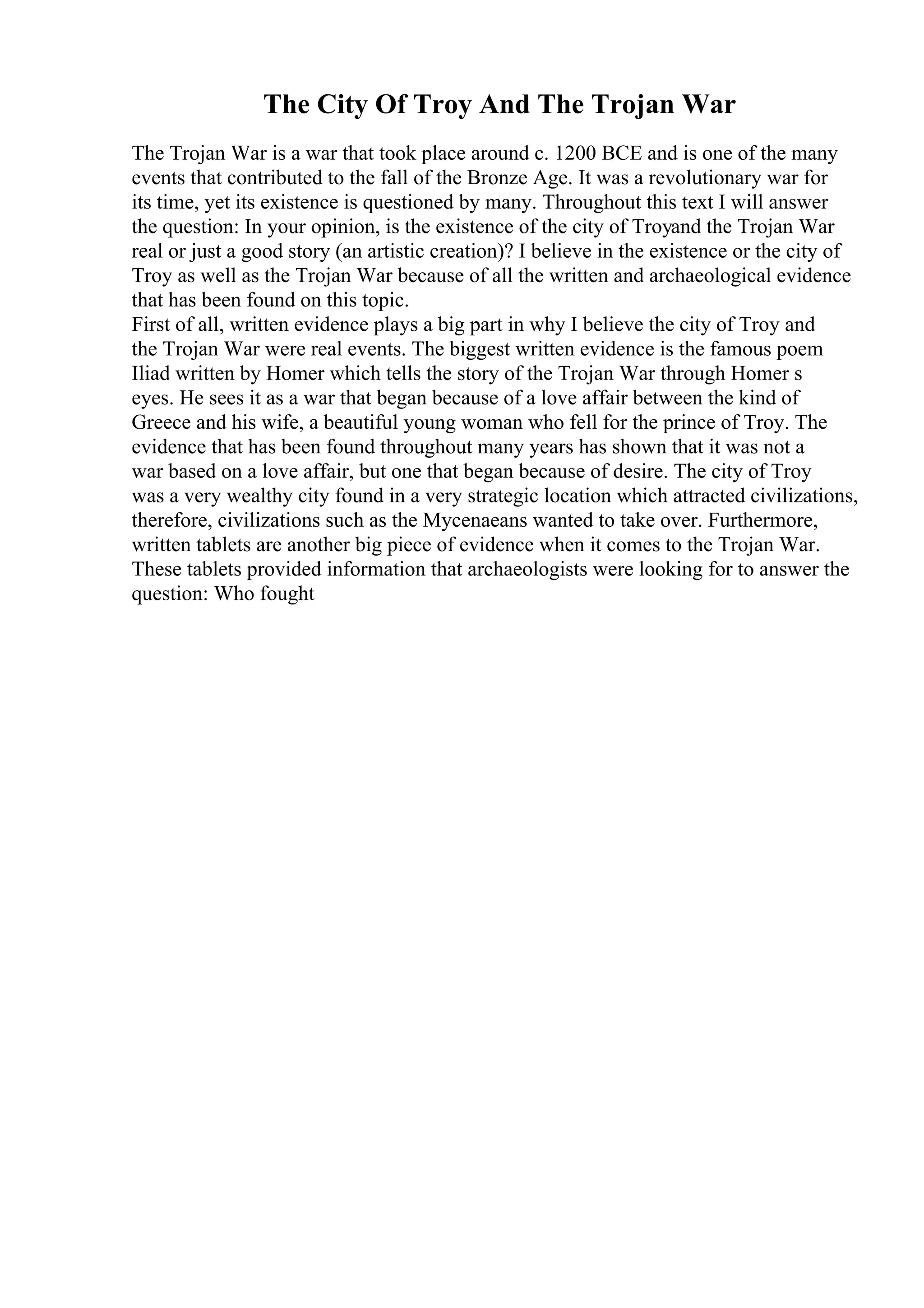 The City Of Troy And The Trojan War
The Trojan War is a war that took place around c. 1200 BCE and is one of the many
events that contributed to the fall of the Bronze Age. It was a revolutionary war for
its time, yet its existence is questioned by many. Throughout this text I will answer
the question: In your opinion, is the existence of the city of Troyand the Trojan War
real or just a good story (an artistic creation)? I believe in the existence or the city of
Troy as well as the Trojan War because of all the written and archaeological evidence
that has been found on this topic.
First of all, written evidence plays a big part in why I believe the city of Troy and
the Trojan War were real events. The biggest written evidence is the famous poem
Iliad written by Homer which tells the story of the Trojan War through Homer s
eyes. He sees it as a war that began because of a love affair between the kind of
Greece and his wife, a beautiful young woman who fell for the prince of Troy. The
evidence that has been found throughout many years has shown that it was not a
war based on a love affair, but one that began because of desire. The city of Troy
was a very wealthy city found in a very strategic location which attracted civilizations,
therefore, civilizations such as the Mycenaeans wanted to take over. Furthermore,
written tablets are another big piece of evidence when it comes to the Trojan War.
These tablets provided information that archaeologists were looking for to answer the
question: Who fought
 