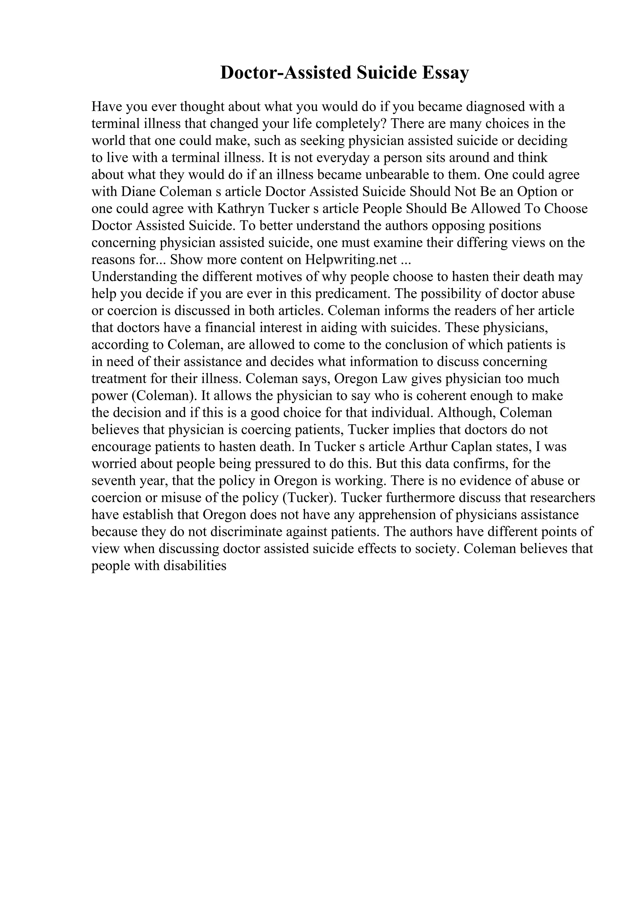 Doctor-Assisted Suicide Essay
Have you ever thought about what you would do if you became diagnosed with a
terminal illness that changed your life completely? There are many choices in the
world that one could make, such as seeking physician assisted suicide or deciding
to live with a terminal illness. It is not everyday a person sits around and think
about what they would do if an illness became unbearable to them. One could agree
with Diane Coleman s article Doctor Assisted Suicide Should Not Be an Option or
one could agree with Kathryn Tucker s article People Should Be Allowed To Choose
Doctor Assisted Suicide. To better understand the authors opposing positions
concerning physician assisted suicide, one must examine their differing views on the
reasons for... Show more content on Helpwriting.net ...
Understanding the different motives of why people choose to hasten their death may
help you decide if you are ever in this predicament. The possibility of doctor abuse
or coercion is discussed in both articles. Coleman informs the readers of her article
that doctors have a financial interest in aiding with suicides. These physicians,
according to Coleman, are allowed to come to the conclusion of which patients is
in need of their assistance and decides what information to discuss concerning
treatment for their illness. Coleman says, Oregon Law gives physician too much
power (Coleman). It allows the physician to say who is coherent enough to make
the decision and if this is a good choice for that individual. Although, Coleman
believes that physician is coercing patients, Tucker implies that doctors do not
encourage patients to hasten death. In Tucker s article Arthur Caplan states, I was
worried about people being pressured to do this. But this data confirms, for the
seventh year, that the policy in Oregon is working. There is no evidence of abuse or
coercion or misuse of the policy (Tucker). Tucker furthermore discuss that researchers
have establish that Oregon does not have any apprehension of physicians assistance
because they do not discriminate against patients. The authors have different points of
view when discussing doctor assisted suicide effects to society. Coleman believes that
people with disabilities
 