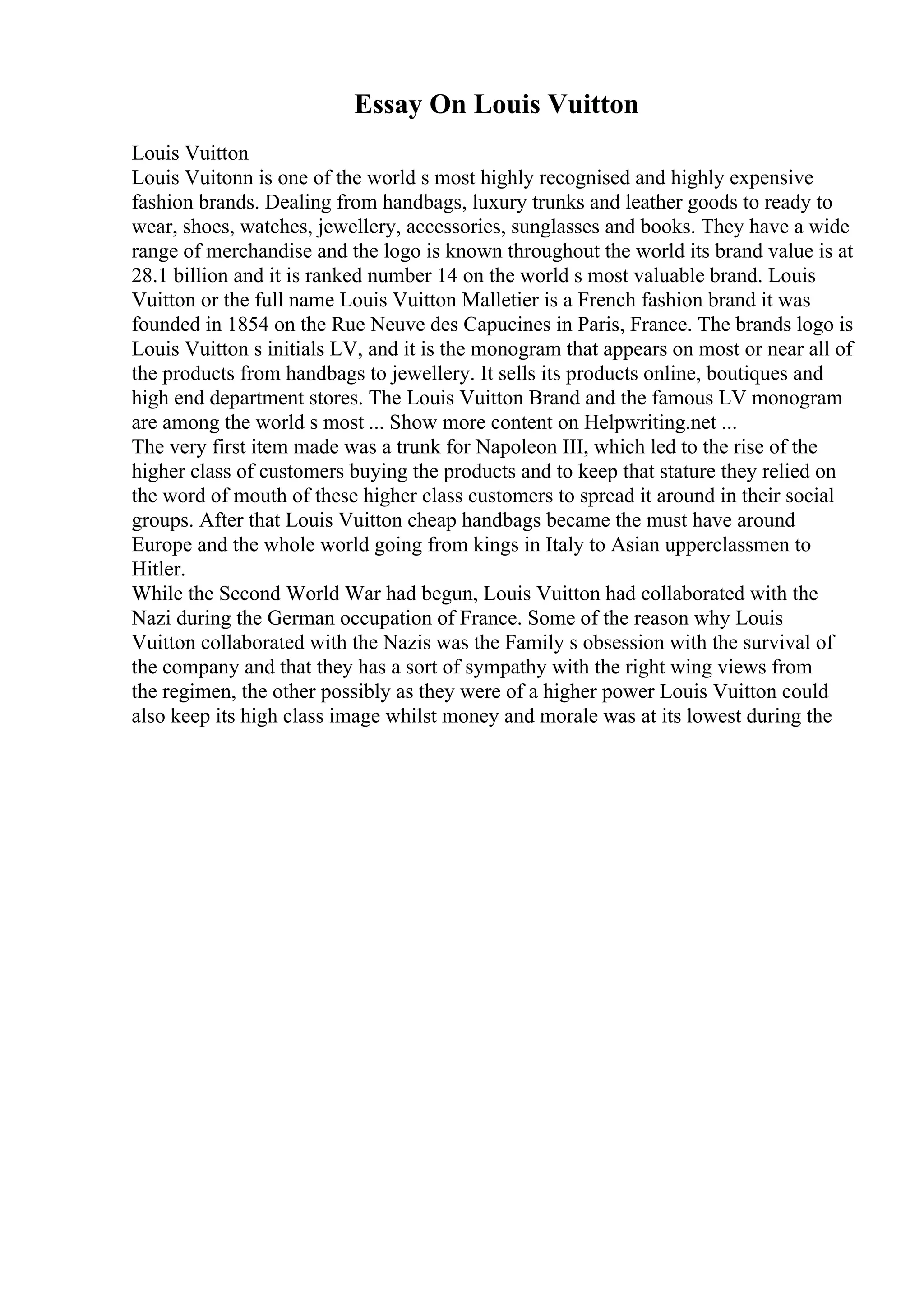 Essay On Louis Vuitton
Louis Vuitton
Louis Vuitonn is one of the world s most highly recognised and highly expensive
fashion brands. Dealing from handbags, luxury trunks and leather goods to ready to
wear, shoes, watches, jewellery, accessories, sunglasses and books. They have a wide
range of merchandise and the logo is known throughout the world its brand value is at
28.1 billion and it is ranked number 14 on the world s most valuable brand. Louis
Vuitton or the full name Louis Vuitton Malletier is a French fashion brand it was
founded in 1854 on the Rue Neuve des Capucines in Paris, France. The brands logo is
Louis Vuitton s initials LV, and it is the monogram that appears on most or near all of
the products from handbags to jewellery. It sells its products online, boutiques and
high end department stores. The Louis Vuitton Brand and the famous LV monogram
are among the world s most ... Show more content on Helpwriting.net ...
The very first item made was a trunk for Napoleon III, which led to the rise of the
higher class of customers buying the products and to keep that stature they relied on
the word of mouth of these higher class customers to spread it around in their social
groups. After that Louis Vuitton cheap handbags became the must have around
Europe and the whole world going from kings in Italy to Asian upperclassmen to
Hitler.
While the Second World War had begun, Louis Vuitton had collaborated with the
Nazi during the German occupation of France. Some of the reason why Louis
Vuitton collaborated with the Nazis was the Family s obsession with the survival of
the company and that they has a sort of sympathy with the right wing views from
the regimen, the other possibly as they were of a higher power Louis Vuitton could
also keep its high class image whilst money and morale was at its lowest during the
 
