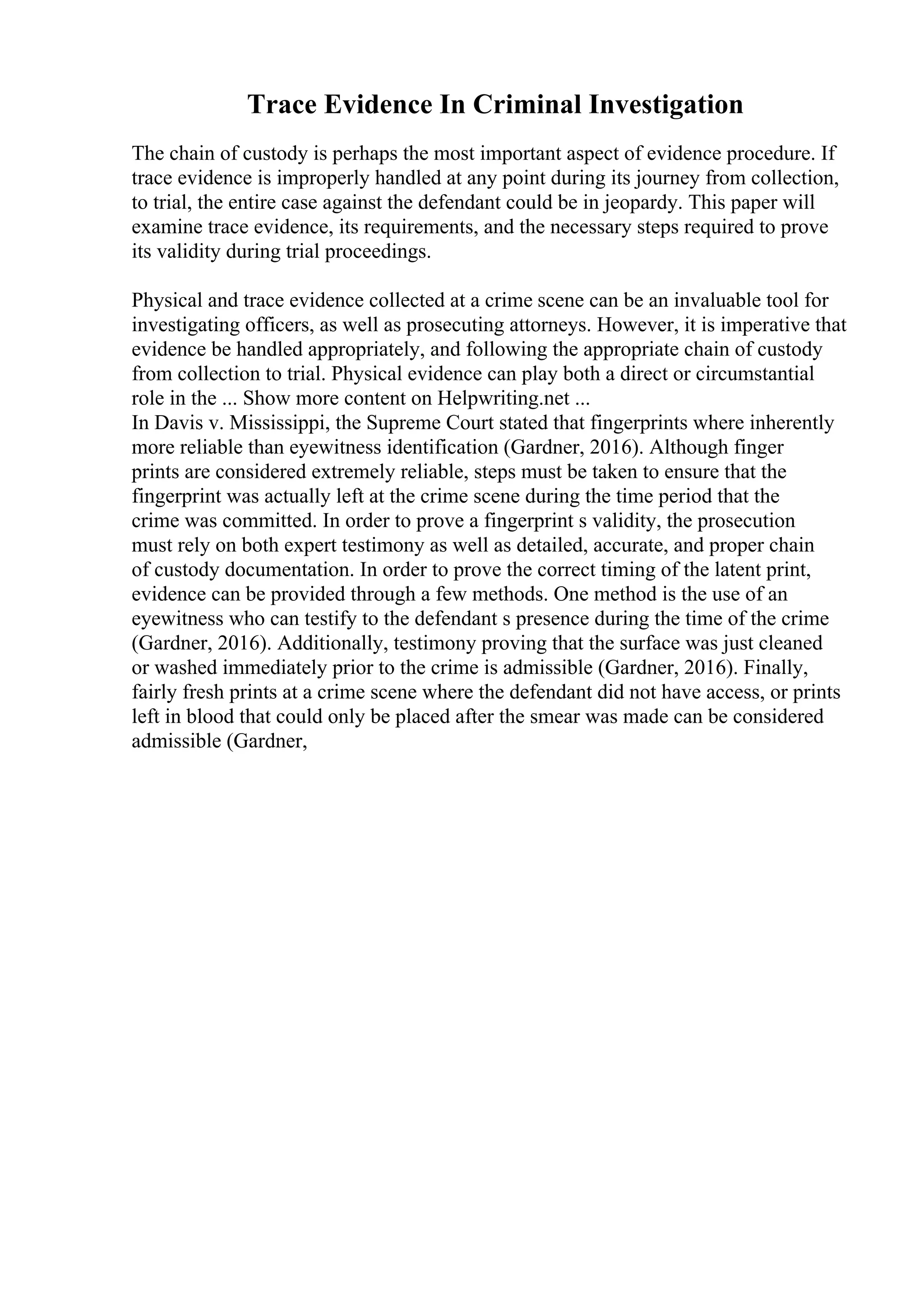 Trace Evidence In Criminal Investigation
The chain of custody is perhaps the most important aspect of evidence procedure. If
trace evidence is improperly handled at any point during its journey from collection,
to trial, the entire case against the defendant could be in jeopardy. This paper will
examine trace evidence, its requirements, and the necessary steps required to prove
its validity during trial proceedings.
Physical and trace evidence collected at a crime scene can be an invaluable tool for
investigating officers, as well as prosecuting attorneys. However, it is imperative that
evidence be handled appropriately, and following the appropriate chain of custody
from collection to trial. Physical evidence can play both a direct or circumstantial
role in the ... Show more content on Helpwriting.net ...
In Davis v. Mississippi, the Supreme Court stated that fingerprints where inherently
more reliable than eyewitness identification (Gardner, 2016). Although finger
prints are considered extremely reliable, steps must be taken to ensure that the
fingerprint was actually left at the crime scene during the time period that the
crime was committed. In order to prove a fingerprint s validity, the prosecution
must rely on both expert testimony as well as detailed, accurate, and proper chain
of custody documentation. In order to prove the correct timing of the latent print,
evidence can be provided through a few methods. One method is the use of an
eyewitness who can testify to the defendant s presence during the time of the crime
(Gardner, 2016). Additionally, testimony proving that the surface was just cleaned
or washed immediately prior to the crime is admissible (Gardner, 2016). Finally,
fairly fresh prints at a crime scene where the defendant did not have access, or prints
left in blood that could only be placed after the smear was made can be considered
admissible (Gardner,
 
