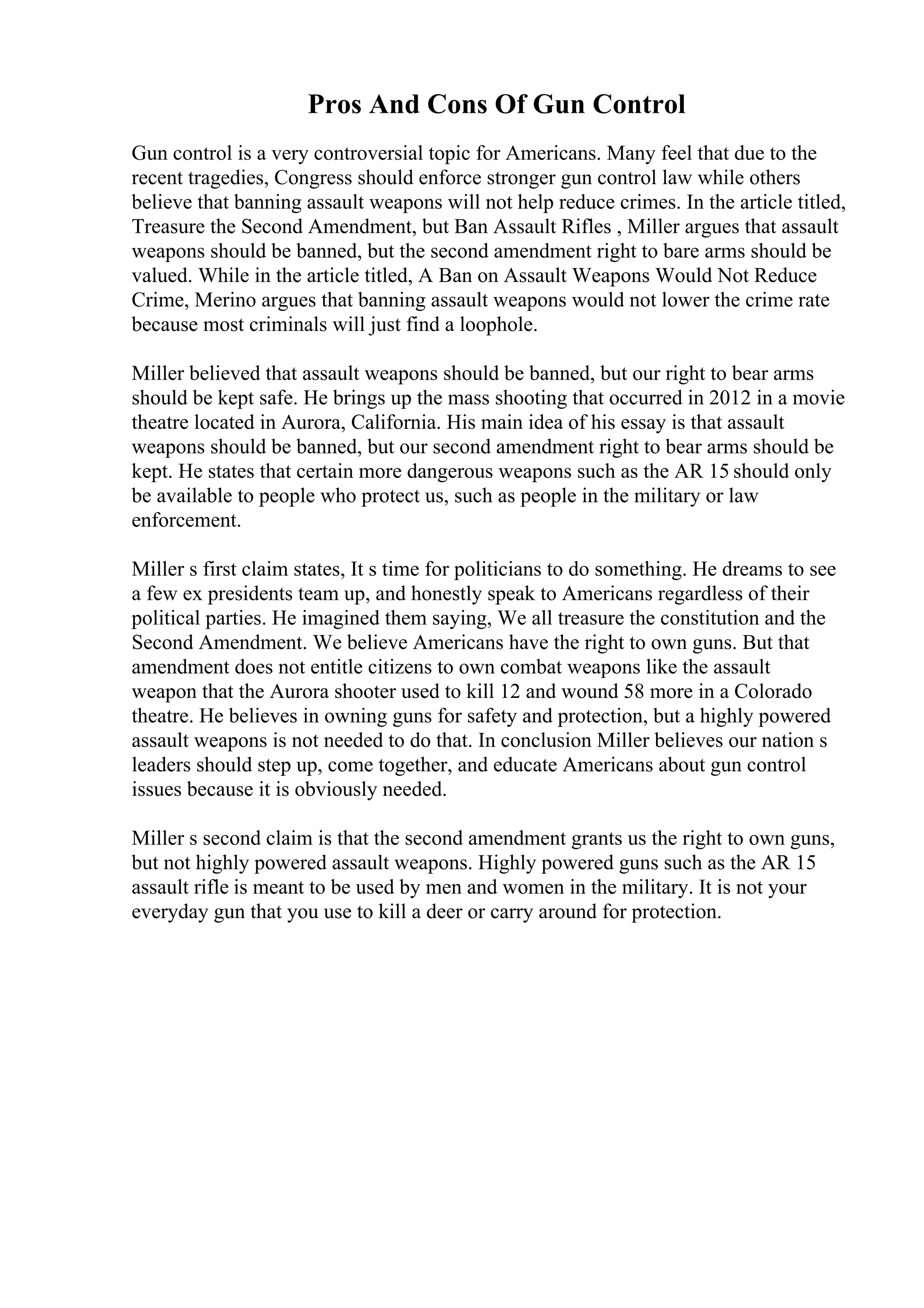 Pros And Cons Of Gun Control
Gun control is a very controversial topic for Americans. Many feel that due to the
recent tragedies, Congress should enforce stronger gun control law while others
believe that banning assault weapons will not help reduce crimes. In the article titled,
Treasure the Second Amendment, but Ban Assault Rifles , Miller argues that assault
weapons should be banned, but the second amendment right to bare arms should be
valued. While in the article titled, A Ban on Assault Weapons Would Not Reduce
Crime, Merino argues that banning assault weapons would not lower the crime rate
because most criminals will just find a loophole.
Miller believed that assault weapons should be banned, but our right to bear arms
should be kept safe. He brings up the mass shooting that occurred in 2012 in a movie
theatre located in Aurora, California. His main idea of his essay is that assault
weapons should be banned, but our second amendment right to bear arms should be
kept. He states that certain more dangerous weapons such as the AR 15 should only
be available to people who protect us, such as people in the military or law
enforcement.
Miller s first claim states, It s time for politicians to do something. He dreams to see
a few ex presidents team up, and honestly speak to Americans regardless of their
political parties. He imagined them saying, We all treasure the constitution and the
Second Amendment. We believe Americans have the right to own guns. But that
amendment does not entitle citizens to own combat weapons like the assault
weapon that the Aurora shooter used to kill 12 and wound 58 more in a Colorado
theatre. He believes in owning guns for safety and protection, but a highly powered
assault weapons is not needed to do that. In conclusion Miller believes our nation s
leaders should step up, come together, and educate Americans about gun control
issues because it is obviously needed.
Miller s second claim is that the second amendment grants us the right to own guns,
but not highly powered assault weapons. Highly powered guns such as the AR 15
assault rifle is meant to be used by men and women in the military. It is not your
everyday gun that you use to kill a deer or carry around for protection.
 