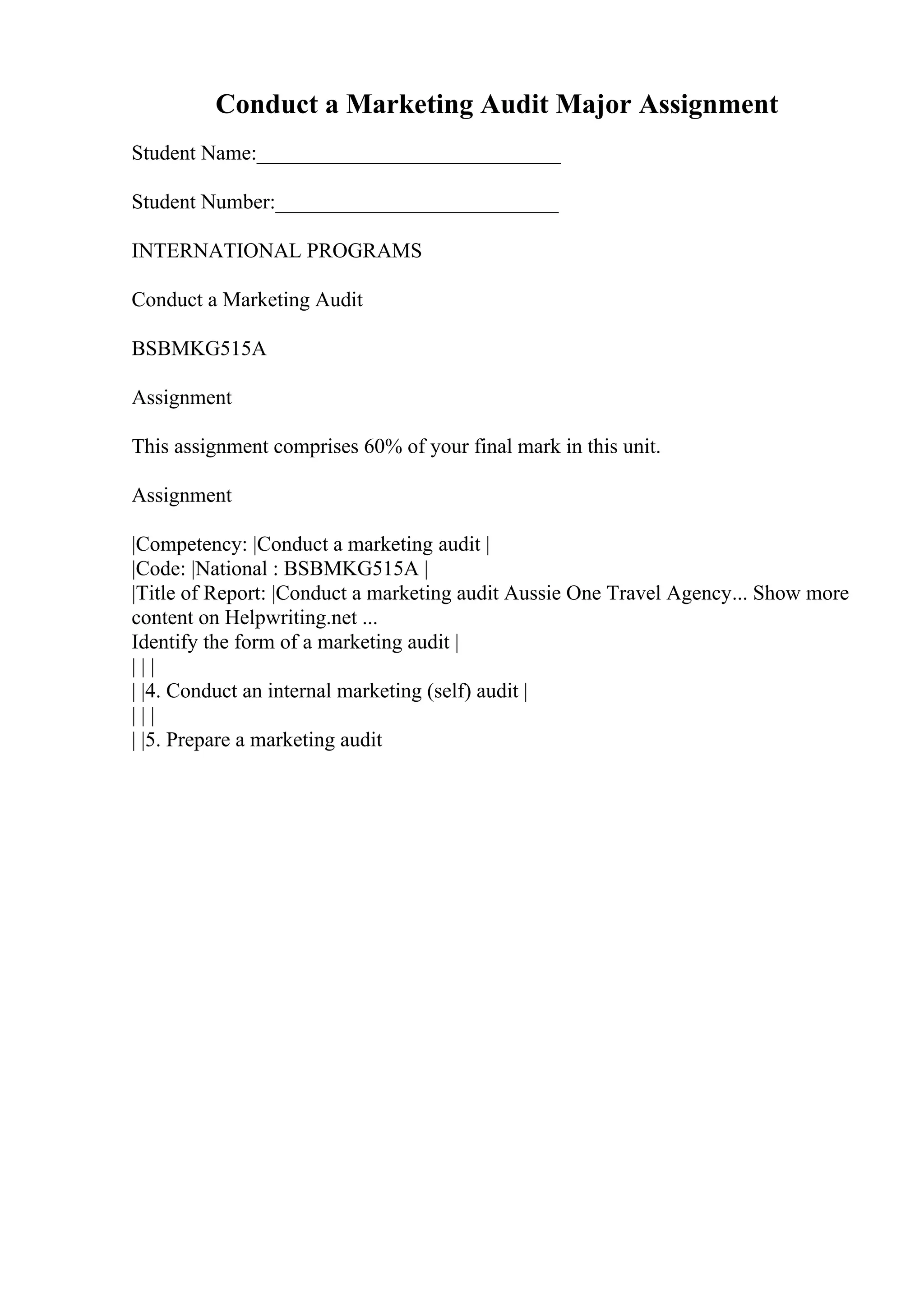 Conduct a Marketing Audit Major Assignment
Student Name:_____________________________
Student Number:___________________________
INTERNATIONAL PROGRAMS
Conduct a Marketing Audit
BSBMKG515A
Assignment
This assignment comprises 60% of your final mark in this unit.
Assignment
|Competency: |Conduct a marketing audit |
|Code: |National : BSBMKG515A |
|Title of Report: |Conduct a marketing audit Aussie One Travel Agency... Show more
content on Helpwriting.net ...
Identify the form of a marketing audit |
| | |
| |4. Conduct an internal marketing (self) audit |
| | |
| |5. Prepare a marketing audit
 