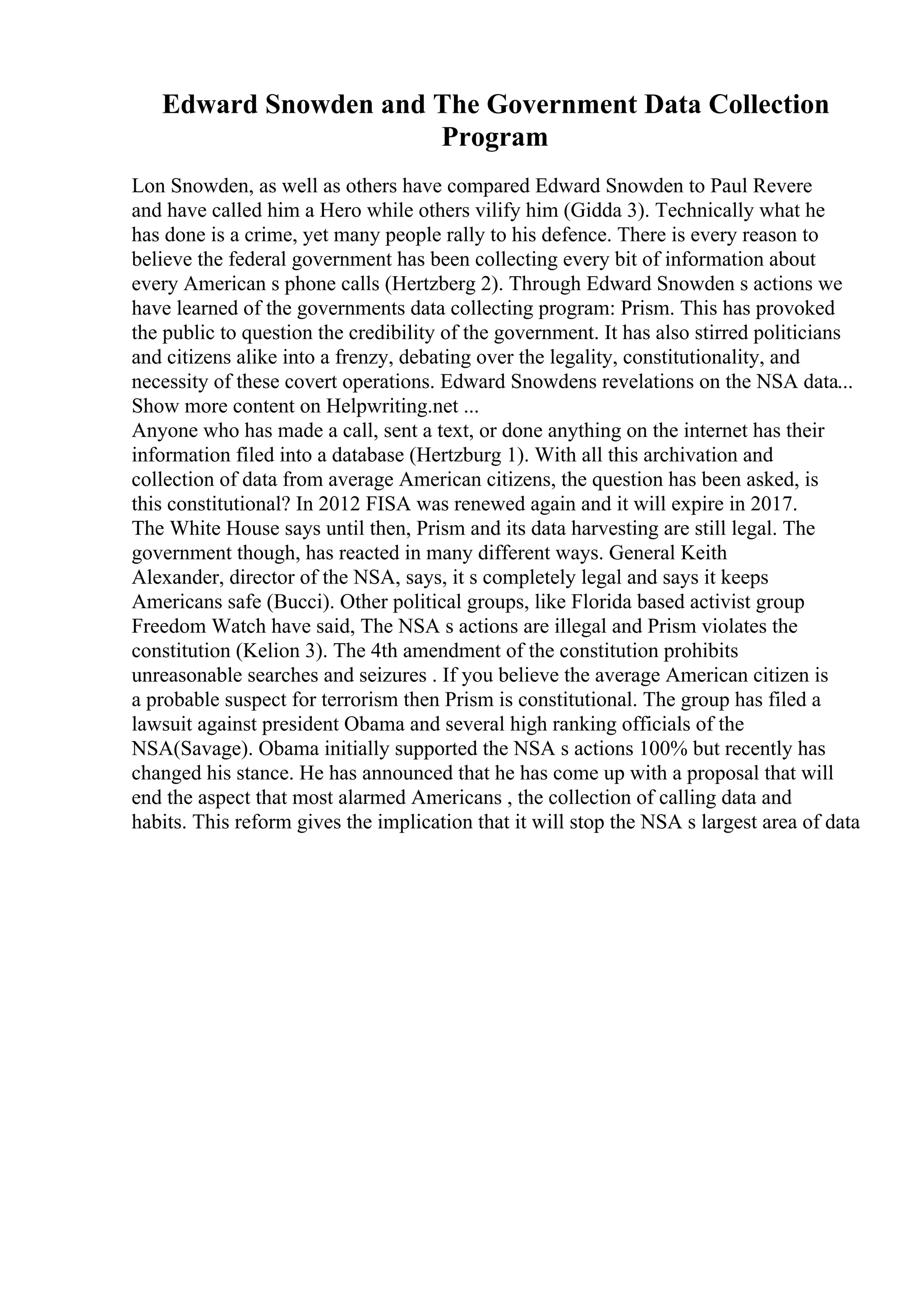 Edward Snowden and The Government Data Collection
Program
Lon Snowden, as well as others have compared Edward Snowden to Paul Revere
and have called him a Hero while others vilify him (Gidda 3). Technically what he
has done is a crime, yet many people rally to his defence. There is every reason to
believe the federal government has been collecting every bit of information about
every American s phone calls (Hertzberg 2). Through Edward Snowden s actions we
have learned of the governments data collecting program: Prism. This has provoked
the public to question the credibility of the government. It has also stirred politicians
and citizens alike into a frenzy, debating over the legality, constitutionality, and
necessity of these covert operations. Edward Snowdens revelations on the NSA data...
Show more content on Helpwriting.net ...
Anyone who has made a call, sent a text, or done anything on the internet has their
information filed into a database (Hertzburg 1). With all this archivation and
collection of data from average American citizens, the question has been asked, is
this constitutional? In 2012 FISA was renewed again and it will expire in 2017.
The White House says until then, Prism and its data harvesting are still legal. The
government though, has reacted in many different ways. General Keith
Alexander, director of the NSA, says, it s completely legal and says it keeps
Americans safe (Bucci). Other political groups, like Florida based activist group
Freedom Watch have said, The NSA s actions are illegal and Prism violates the
constitution (Kelion 3). The 4th amendment of the constitution prohibits
unreasonable searches and seizures . If you believe the average American citizen is
a probable suspect for terrorism then Prism is constitutional. The group has filed a
lawsuit against president Obama and several high ranking officials of the
NSA(Savage). Obama initially supported the NSA s actions 100% but recently has
changed his stance. He has announced that he has come up with a proposal that will
end the aspect that most alarmed Americans , the collection of calling data and
habits. This reform gives the implication that it will stop the NSA s largest area of data
 