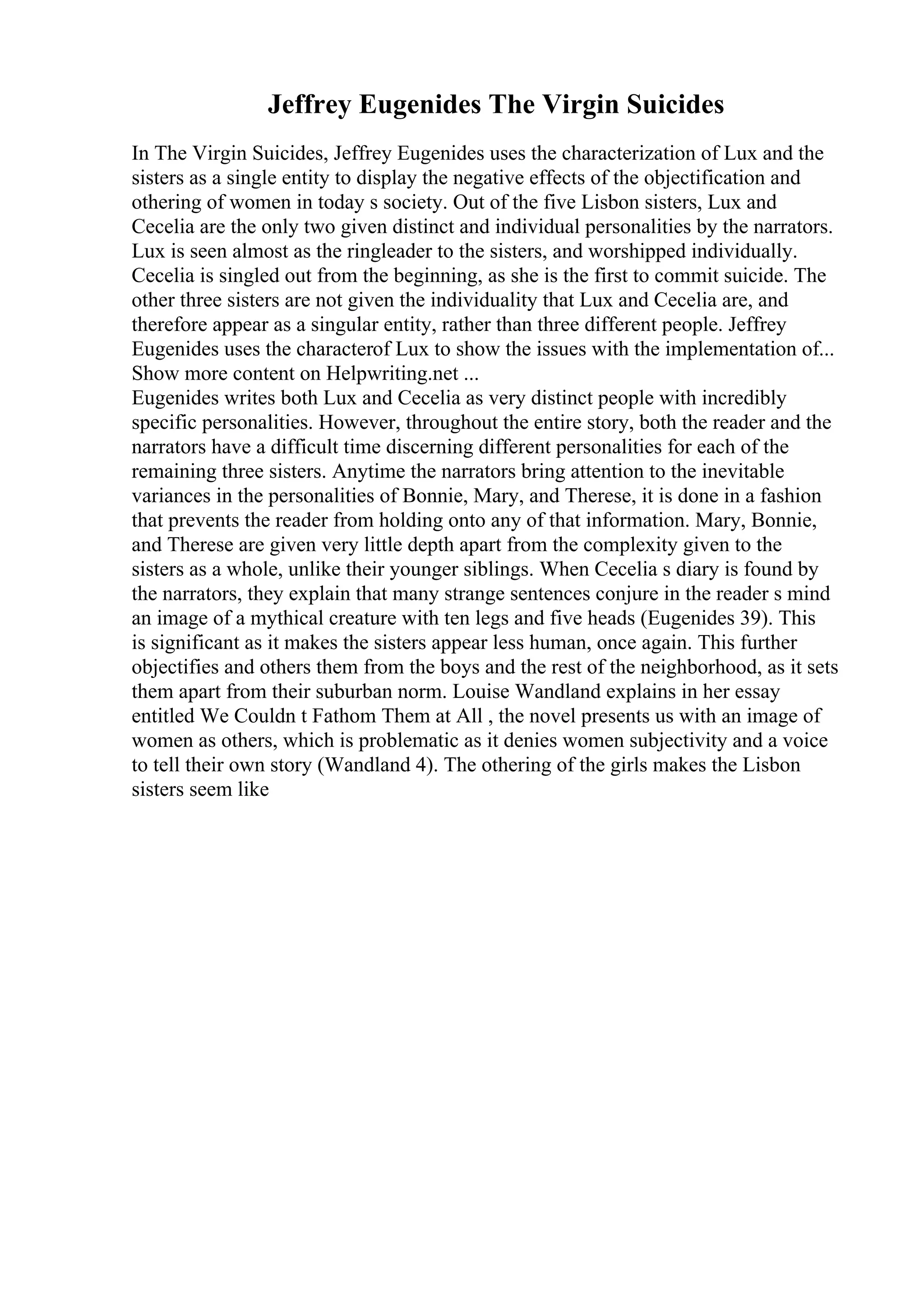 Jeffrey Eugenides The Virgin Suicides
In The Virgin Suicides, Jeffrey Eugenides uses the characterization of Lux and the
sisters as a single entity to display the negative effects of the objectification and
othering of women in today s society. Out of the five Lisbon sisters, Lux and
Cecelia are the only two given distinct and individual personalities by the narrators.
Lux is seen almost as the ringleader to the sisters, and worshipped individually.
Cecelia is singled out from the beginning, as she is the first to commit suicide. The
other three sisters are not given the individuality that Lux and Cecelia are, and
therefore appear as a singular entity, rather than three different people. Jeffrey
Eugenides uses the characterof Lux to show the issues with the implementation of...
Show more content on Helpwriting.net ...
Eugenides writes both Lux and Cecelia as very distinct people with incredibly
specific personalities. However, throughout the entire story, both the reader and the
narrators have a difficult time discerning different personalities for each of the
remaining three sisters. Anytime the narrators bring attention to the inevitable
variances in the personalities of Bonnie, Mary, and Therese, it is done in a fashion
that prevents the reader from holding onto any of that information. Mary, Bonnie,
and Therese are given very little depth apart from the complexity given to the
sisters as a whole, unlike their younger siblings. When Cecelia s diary is found by
the narrators, they explain that many strange sentences conjure in the reader s mind
an image of a mythical creature with ten legs and five heads (Eugenides 39). This
is significant as it makes the sisters appear less human, once again. This further
objectifies and others them from the boys and the rest of the neighborhood, as it sets
them apart from their suburban norm. Louise Wandland explains in her essay
entitled We Couldn t Fathom Them at All , the novel presents us with an image of
women as others, which is problematic as it denies women subjectivity and a voice
to tell their own story (Wandland 4). The othering of the girls makes the Lisbon
sisters seem like
 
