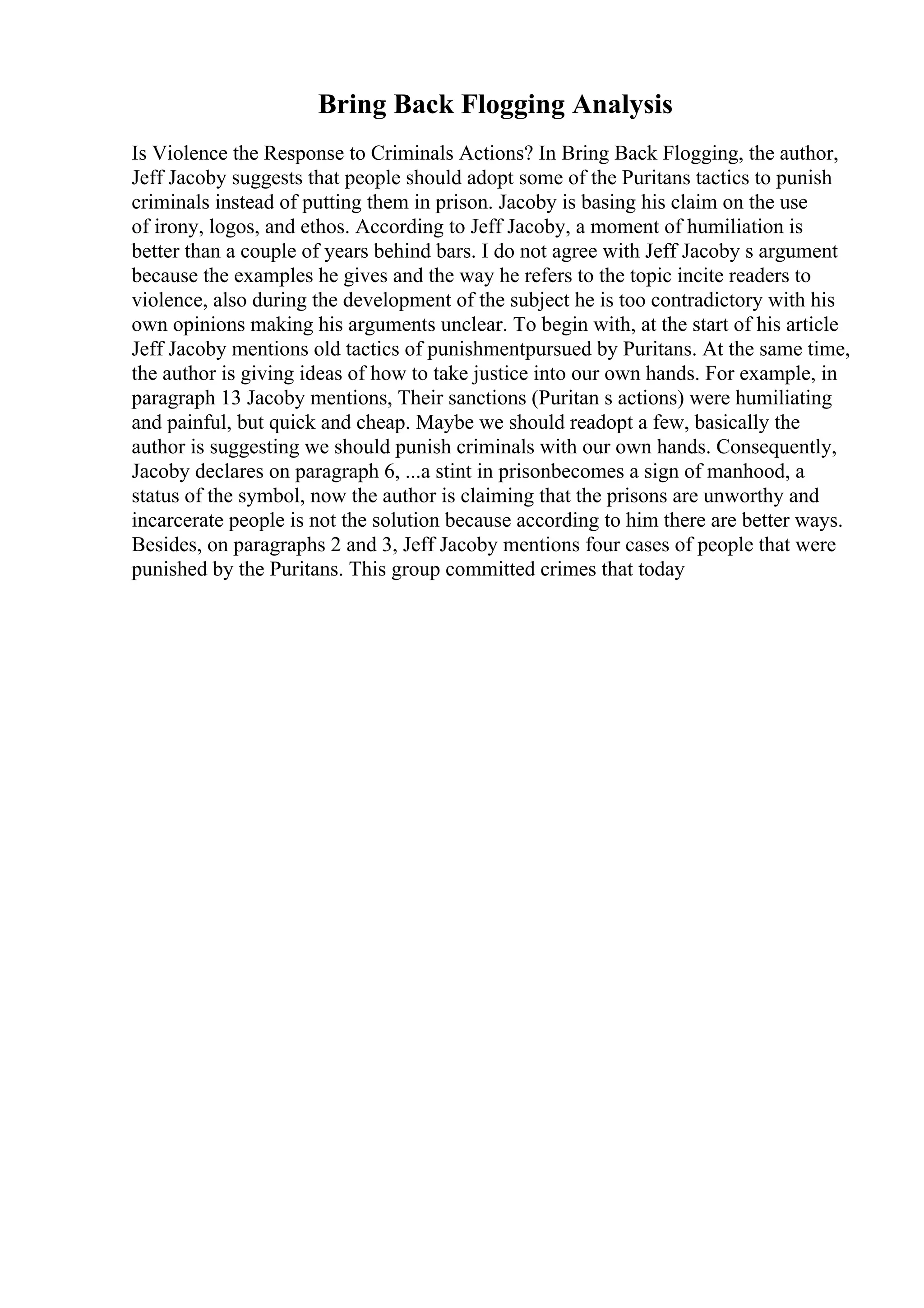 Bring Back Flogging Analysis
Is Violence the Response to Criminals Actions? In Bring Back Flogging, the author,
Jeff Jacoby suggests that people should adopt some of the Puritans tactics to punish
criminals instead of putting them in prison. Jacoby is basing his claim on the use
of irony, logos, and ethos. According to Jeff Jacoby, a moment of humiliation is
better than a couple of years behind bars. I do not agree with Jeff Jacoby s argument
because the examples he gives and the way he refers to the topic incite readers to
violence, also during the development of the subject he is too contradictory with his
own opinions making his arguments unclear. To begin with, at the start of his article
Jeff Jacoby mentions old tactics of punishmentpursued by Puritans. At the same time,
the author is giving ideas of how to take justice into our own hands. For example, in
paragraph 13 Jacoby mentions, Their sanctions (Puritan s actions) were humiliating
and painful, but quick and cheap. Maybe we should readopt a few, basically the
author is suggesting we should punish criminals with our own hands. Consequently,
Jacoby declares on paragraph 6, ...a stint in prisonbecomes a sign of manhood, a
status of the symbol, now the author is claiming that the prisons are unworthy and
incarcerate people is not the solution because according to him there are better ways.
Besides, on paragraphs 2 and 3, Jeff Jacoby mentions four cases of people that were
punished by the Puritans. This group committed crimes that today
 