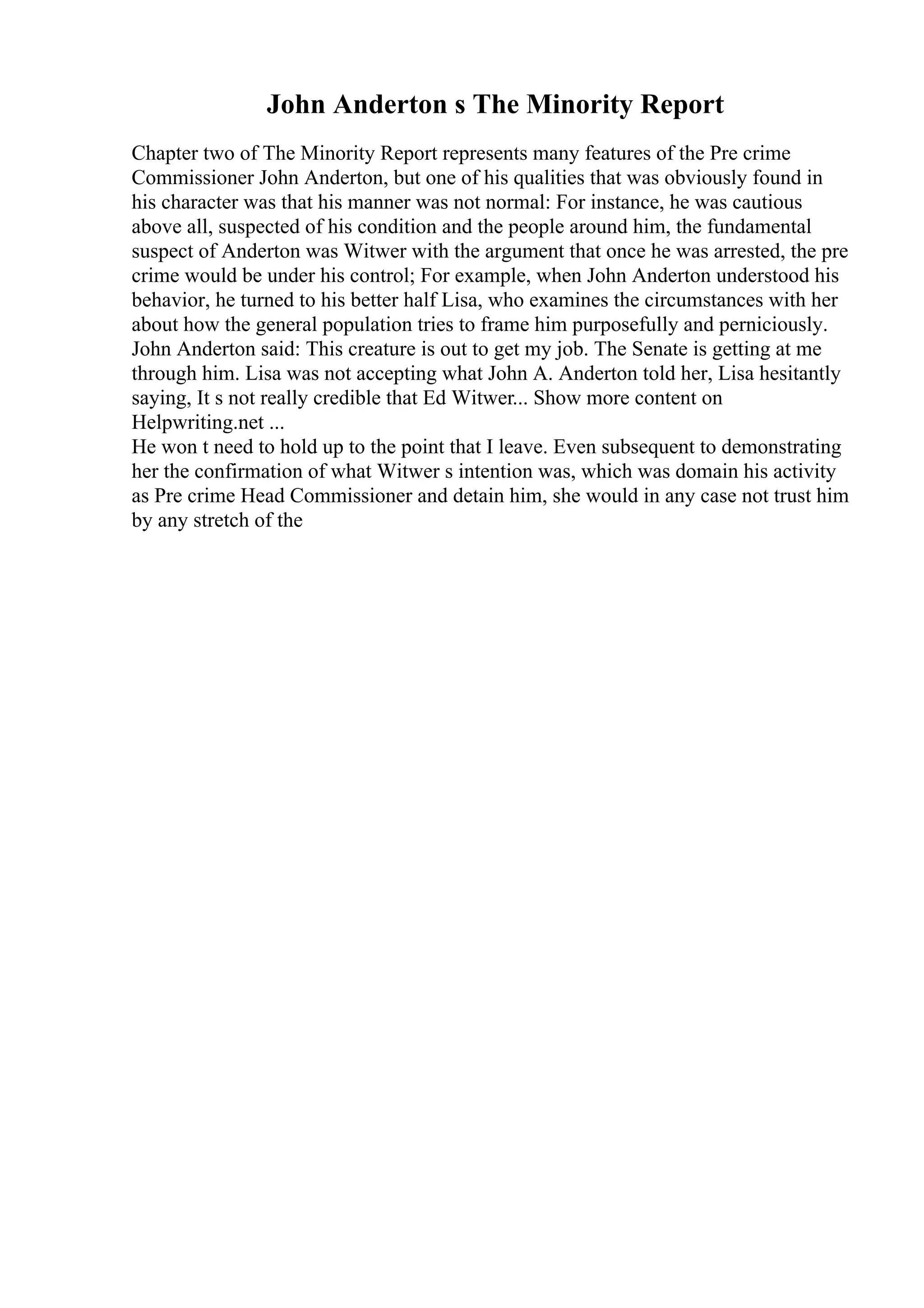 John Anderton s The Minority Report
Chapter two of The Minority Report represents many features of the Pre crime
Commissioner John Anderton, but one of his qualities that was obviously found in
his character was that his manner was not normal: For instance, he was cautious
above all, suspected of his condition and the people around him, the fundamental
suspect of Anderton was Witwer with the argument that once he was arrested, the pre
crime would be under his control; For example, when John Anderton understood his
behavior, he turned to his better half Lisa, who examines the circumstances with her
about how the general population tries to frame him purposefully and perniciously.
John Anderton said: This creature is out to get my job. The Senate is getting at me
through him. Lisa was not accepting what John A. Anderton told her, Lisa hesitantly
saying, It s not really credible that Ed Witwer... Show more content on
Helpwriting.net ...
He won t need to hold up to the point that I leave. Even subsequent to demonstrating
her the confirmation of what Witwer s intention was, which was domain his activity
as Pre crime Head Commissioner and detain him, she would in any case not trust him
by any stretch of the
 