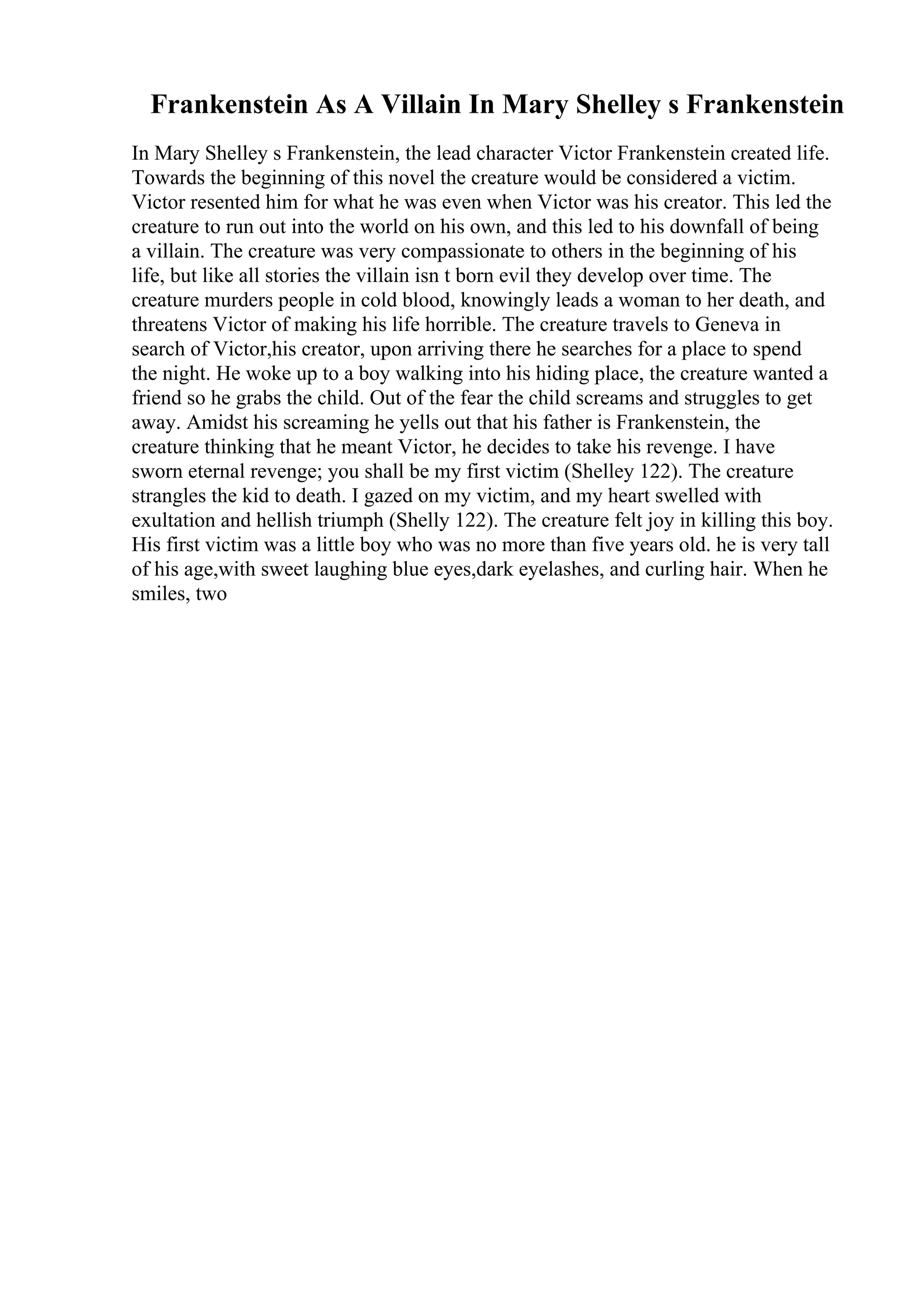Frankenstein As A Villain In Mary Shelley s Frankenstein
In Mary Shelley s Frankenstein, the lead character Victor Frankenstein created life.
Towards the beginning of this novel the creature would be considered a victim.
Victor resented him for what he was even when Victor was his creator. This led the
creature to run out into the world on his own, and this led to his downfall of being
a villain. The creature was very compassionate to others in the beginning of his
life, but like all stories the villain isn t born evil they develop over time. The
creature murders people in cold blood, knowingly leads a woman to her death, and
threatens Victor of making his life horrible. The creature travels to Geneva in
search of Victor,his creator, upon arriving there he searches for a place to spend
the night. He woke up to a boy walking into his hiding place, the creature wanted a
friend so he grabs the child. Out of the fear the child screams and struggles to get
away. Amidst his screaming he yells out that his father is Frankenstein, the
creature thinking that he meant Victor, he decides to take his revenge. I have
sworn eternal revenge; you shall be my first victim (Shelley 122). The creature
strangles the kid to death. I gazed on my victim, and my heart swelled with
exultation and hellish triumph (Shelly 122). The creature felt joy in killing this boy.
His first victim was a little boy who was no more than five years old. he is very tall
of his age,with sweet laughing blue eyes,dark eyelashes, and curling hair. When he
smiles, two
 