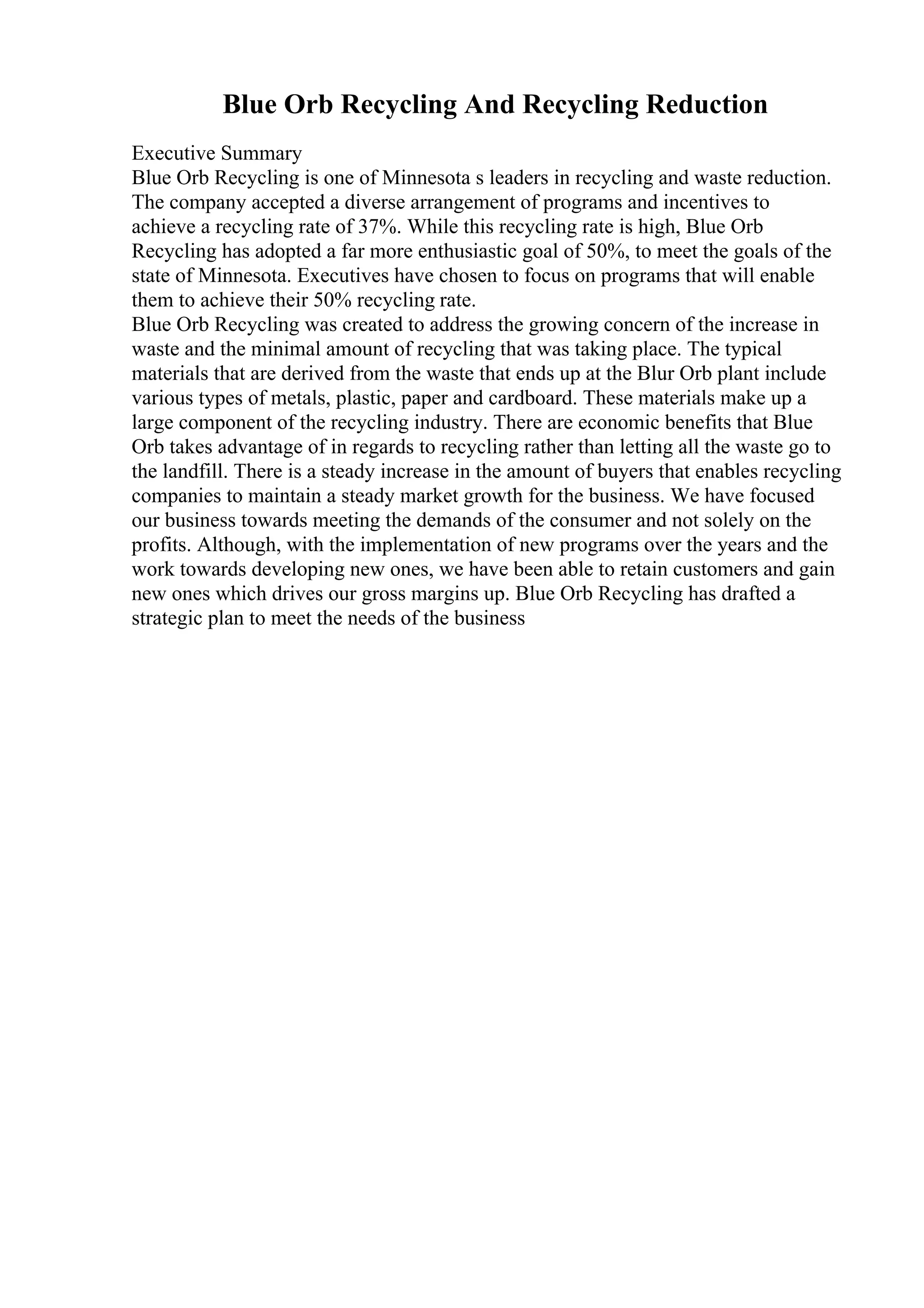 Blue Orb Recycling And Recycling Reduction
Executive Summary
Blue Orb Recycling is one of Minnesota s leaders in recycling and waste reduction.
The company accepted a diverse arrangement of programs and incentives to
achieve a recycling rate of 37%. While this recycling rate is high, Blue Orb
Recycling has adopted a far more enthusiastic goal of 50%, to meet the goals of the
state of Minnesota. Executives have chosen to focus on programs that will enable
them to achieve their 50% recycling rate.
Blue Orb Recycling was created to address the growing concern of the increase in
waste and the minimal amount of recycling that was taking place. The typical
materials that are derived from the waste that ends up at the Blur Orb plant include
various types of metals, plastic, paper and cardboard. These materials make up a
large component of the recycling industry. There are economic benefits that Blue
Orb takes advantage of in regards to recycling rather than letting all the waste go to
the landfill. There is a steady increase in the amount of buyers that enables recycling
companies to maintain a steady market growth for the business. We have focused
our business towards meeting the demands of the consumer and not solely on the
profits. Although, with the implementation of new programs over the years and the
work towards developing new ones, we have been able to retain customers and gain
new ones which drives our gross margins up. Blue Orb Recycling has drafted a
strategic plan to meet the needs of the business
 