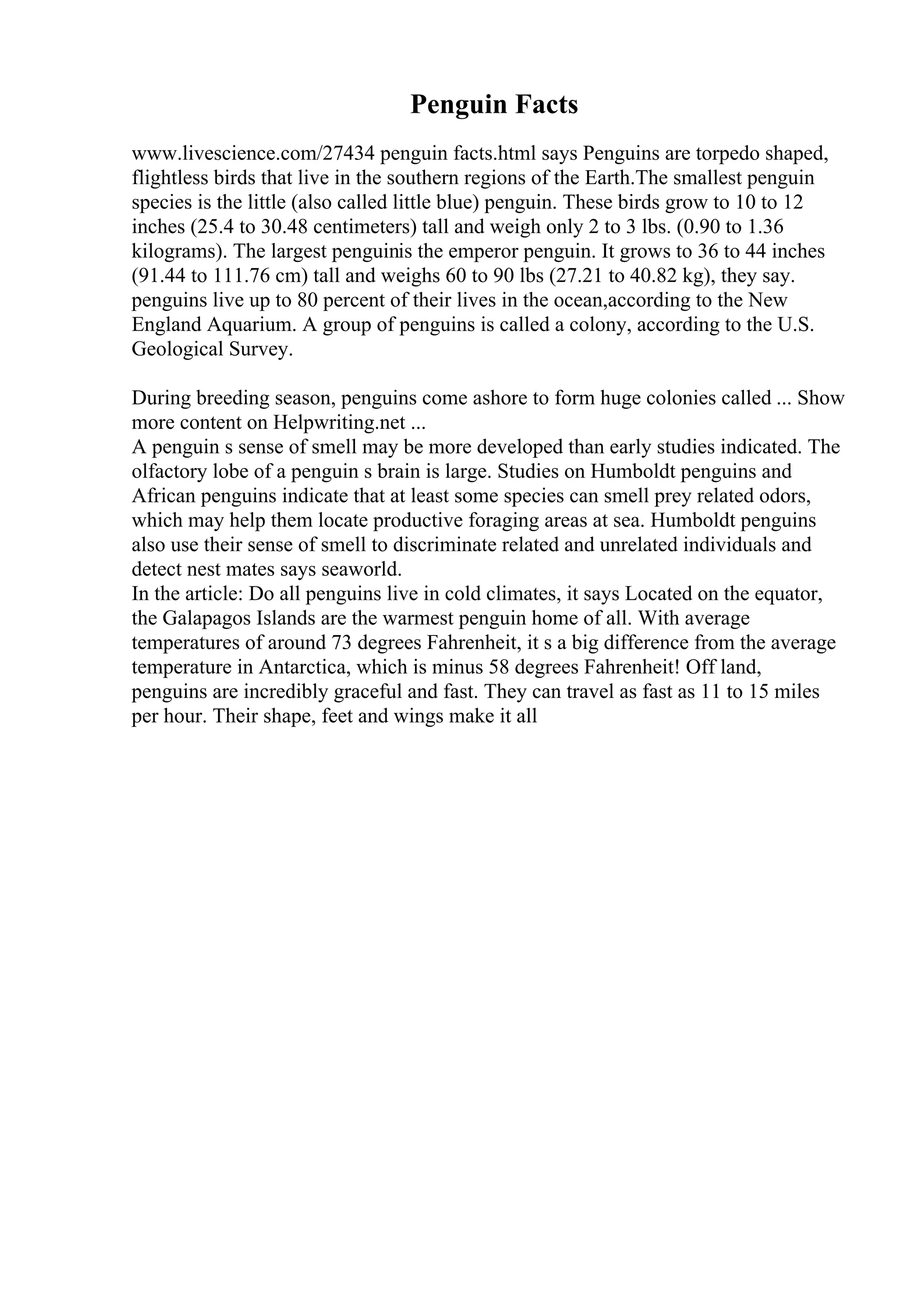 Penguin Facts
www.livescience.com/27434 penguin facts.html says Penguins are torpedo shaped,
flightless birds that live in the southern regions of the Earth.The smallest penguin
species is the little (also called little blue) penguin. These birds grow to 10 to 12
inches (25.4 to 30.48 centimeters) tall and weigh only 2 to 3 lbs. (0.90 to 1.36
kilograms). The largest penguinis the emperor penguin. It grows to 36 to 44 inches
(91.44 to 111.76 cm) tall and weighs 60 to 90 lbs (27.21 to 40.82 kg), they say.
penguins live up to 80 percent of their lives in the ocean,according to the New
England Aquarium. A group of penguins is called a colony, according to the U.S.
Geological Survey.
During breeding season, penguins come ashore to form huge colonies called ... Show
more content on Helpwriting.net ...
A penguin s sense of smell may be more developed than early studies indicated. The
olfactory lobe of a penguin s brain is large. Studies on Humboldt penguins and
African penguins indicate that at least some species can smell prey related odors,
which may help them locate productive foraging areas at sea. Humboldt penguins
also use their sense of smell to discriminate related and unrelated individuals and
detect nest mates says seaworld.
In the article: Do all penguins live in cold climates, it says Located on the equator,
the Galapagos Islands are the warmest penguin home of all. With average
temperatures of around 73 degrees Fahrenheit, it s a big difference from the average
temperature in Antarctica, which is minus 58 degrees Fahrenheit! Off land,
penguins are incredibly graceful and fast. They can travel as fast as 11 to 15 miles
per hour. Their shape, feet and wings make it all
 